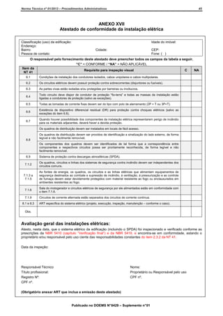 Norma Técnica nº 01/2013 – Procedimentos Administrativos

45

ANEXO XVII
Atestado de conformidade da instalação elétrica
Classificação (uso) da edificação:
Endereço:
Bairro:
Pessoa de contato:

Idade do imóvel:
Cidade:

CEP:
Fone: ( )

O responsável pelo fornecimento deste atestado deve preencher todos os campos da tabela a seguir.
“C” = CONFORME / “NA” = NÃO APLICÁVEL
Item da
Requisito para inspeção visual
C
NA
NT 41
6.1

Condições de instalação dos condutores isolados, cabos unipolares e cabos multipolares.

6.2

Os circuitos elétricos devem possuir proteção contra sobrecorrentes (disjuntores ou fusíveis).

6.3

As partes vivas estão isoladas e/ou protegidas por barreiras ou invólucros.

6.4

Todo circuito deve dispor de condutor de proteção “fio-terra” e todas as massas da instalação estão
ligadas a condutores de proteção (salvo as exceções).

6.5

Todas as tomadas de corrente fixas devem ser do tipo com polo de aterramento (2P + T ou 3P+T).

6.6

Existência de dispositivo diferencial residual (DR) para proteção contra choques elétricos (salvo as
exceções do item 6.6).

6.7

Quando houver possibilidade dos componentes da instalação elétrica representarem perigo de incêndio
para os materiais adjacentes, deverá haver a devida proteção.
Os quadros de distribuição devem ser instalados em locais de fácil acesso.

6.8

Os quadros de distribuição devem ser providos de identificação e sinalização do lado externo, de forma
legível e não facilmente removível.
Os componentes dos quadros devem ser identificados de tal forma que a correspondência entre
componentes e respectivos circuitos possa ser prontamente reconhecida, de forma legível e não
facilmente removível.

6.9

Sistema de proteção contra descargas atmosféricas (SPDA).

7.1.2

Os quadros, circuitos e linhas dos sistemas de segurança contra incêndio devem ser independentes dos
circuitos comuns.

7.1.3 a
7.1.5

As fontes de energia, os quadros, os circuitos e as linhas elétricas que alimentam equipamentos de
segurança destinados ao combate e supressão de incêndio, à ventilação, à pressurização e ao controle
de fumaça devem estar devidamente protegidos com material resistente ao fogo ou enclausurados em
ambientes resistentes ao fogo.

7.1.6

Sala do motogerador e circuitos elétricos de segurança por ele alimentados estão em conformidade com
o item 7.1.6.

7.1.9

Circuitos de corrente alternada estão separados dos circuitos de corrente contínua.

8.1 e 8.3

ART específica do sistema elétrico (projeto, execução, inspeção, manutenção – conforme o caso).

Obs.

Avaliação geral das instalações elétricas:
Atesto, nesta data, que o sistema elétrico da edificação (incluindo o SPDA) foi inspecionado e verificado conforme as
prescrições da NBR 5410 (capítulo “Verificação final”) e da NBR 5419, e encontra-se em conformidade, estando o
proprietário e/ou responsável pelo uso ciente das responsabilidades constantes do item 2.3.2 da NT 41.
Data da inspeção:

Responsável Técnico
Título profissional:
Registro Nº:
CPF nº.

Nome:
Proprietário ou Responsável pelo uso
CPF nº.

(Obrigatório anexar ART que inclua a emissão deste atestado)

Publicado no DOEMS N° 8429 – Suplemento n° 01

 