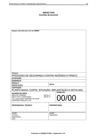 Norma Técnica nº 01/2013 – Procedimentos Administrativos

46

ANEXO XVIII
Carimbo de prancha

Espaço reservado para uso do CBMMS

TITULO:

PROCESSO DE SEGURANÇA CONTRA INCÊNDIO E PÂNICO
OCUPAÇÃO:
ENDEREÇO:
ESCALA:

DATA:

INDICADA
CONTEÚDO:

PLANTA BAIXA, CORTE, SITUAÇÃO, IMPLANTAÇÃO E DETALHES
PRANCHA:

QUADRO DE ÁREA:
ÁREA DO TERRENO:
ÁREA TOTAL CONSTRUÍDA:

(Ou, para quadro detalhado de áreas)
CONFERIR PRANCHA 01/02

000,00 m²
000,00 m²

00/00

RESPONSÁVEL TÉCNICO:

PROPRIETÁRIO:

NOME:
TÍTULO:
REGISTRO:
CPF:

NOME:
CNPJ/CPF:

Publicado no DOEMS N° 8429 – Suplemento n° 01

 