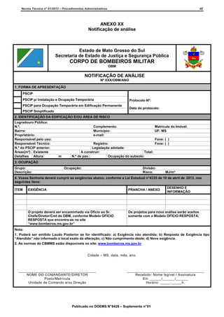 Norma Técnica nº 01/2013 – Procedimentos Administrativos

48

ANEXO XX
Notificação de análise

Estado de Mato Grosso do Sul
Secretaria de Estado de Justiça e Segurança Pública

CORPO DE BOMBEIROS MILITAR
OBM

NOTIFICAÇÃO DE ANÁLISE
Nº XXX/OBM/ANO
1. FORMA DE APRESENTAÇÃO
PSCIP
PSCIP p/ Instalação e Ocupação Temporária
PSCIP para Ocupação Temporária em Edificação Permanente
PSCIP Simplificado

Protocolo Nº:
Data do protocolo:

2. IDENTIFICAÇÃO DA EDIFICAÇÃO E/OU ÁREA DE RISCO
Logradouro Público:
N.º.
Bairro:
Proprietário:
Responsável pelo uso:
Responsável Técnico:
N.º do PSCIP anterior:
Áreas(m²) Existente
Detalhes Altura:

Complemento:
Município:
e-mail:

m

Matrícula do Imóvel:
UF: MS

Fone: ( )
Registro:
Fone: ( )
Legislação adotada:
A construir:
Total:
N.º de pav.:
Ocupação do subsolo:

3. OCUPAÇÃO
Grupo:
Descrição:

Ocupação:

Divisão:
Risco:

MJ/m²

4. Vossa Senhoria deverá cumprir as exigências abaixo, conforme a Lei Estadual n° 4335 de 10 de abril de 2013, nos
seguintes itens:
ITEM

DESENHO E
INFORMAÇÃO

EXIGÊNCIA

PRANCHA / ANEXO

O projeto deverá ser encaminhado via Ofício ao Sr.
Chefe/Diretor/Cmt da OBM, conforme Modelo OFÍCIO
RESPOSTA que encontra-se no site
“www.bombeiros.ms.gov.br”

Os projetos para nova análise serão aceitos
somente com o Modelo OFÍCIO RESPOSTA;

Nota:
1. Poderá ser emitido Laudo Posterior se for identificado: a) Exigência não atendida; b) Resposta de Exigência tipo
“Atendido” não informado o local exato da alteração; c) Não cumprimento deste; d) Nova exigência.
2. As normas do CBMMS estão disponíveis no site: www.bombeiros.ms.gov.br

Cidade – MS, data, mês, ano.

______________________________________
NOME DO COMANDANTE/DIRETOR
Posto/Matrícula
Unidade de Comando e/ou Direção

______________________________________
Recebido: Nome legível / Assinatura
Em ______/______/______
Horário: _____:_____h.

Publicado no DOEMS N° 8429 – Suplemento n° 01

 