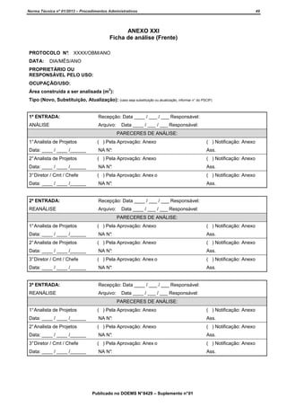 Norma Técnica nº 01/2013 – Procedimentos Administrativos

49

ANEXO XXI
Ficha de análise (Frente)
PROTOCOLO N° XXXX/OBM/ANO
:
DATA:

DIA/MÊS/ANO

PROPRIETÁRIO OU
RESPONSÁVEL PELO USO:
OCUPAÇÃO/USO:
2

Área construída a ser analisada (m ):
Tipo (Novo, Substituição, Atualização): (caso seja substituição ou atualização, informar n° do PSCIP)

1ª ENTRADA:

Recepção: Data ____ / ___ / ___ Responsável:

ANÁLISE

Arquivo:

Data ____ / ___ / ___ Responsável:
PARECERES DE ANÁLISE:

1° Analista de Projetos

( ) Pela Aprovação: Anexo

( ) Notificação: Anexo

Data: ____ / ____ /______

NA N°:

Ass.

2° Analista de Projetos

( ) Pela Aprovação: Anexo

( ) Notificação: Anexo

Data: ____ / ____ /______

NA N°:

Ass.

3° Diretor / Cmt / Chefe

( ) Pela Aprovação: Anex o

( ) Notificação: Anexo

Data: ____ / ____ /______

NA N°:

Ass.

2ª ENTRADA:

Recepção: Data ____ / ___ / ___ Responsável:

REANÁLISE

Arquivo:

Data ____ / ___ / ___ Responsável:
PARECERES DE ANÁLISE:

1° Analista de Projetos

( ) Pela Aprovação: Anexo

( ) Notificação: Anexo

Data: ____ / ____ /______

NA N°:

Ass.

2° Analista de Projetos

( ) Pela Aprovação: Anexo

( ) Notificação: Anexo

Data: ____ / ____ /______

NA N°:

Ass.

3° Diretor / Cmt / Chefe

( ) Pela Aprovação: Anex o

( ) Notificação: Anexo

Data: ____ / ____ /______

NA N°:

Ass.

3ª ENTRADA:

Recepção: Data ____ / ___ / ___ Responsável:

REANÁLISE

Arquivo:

Data ____ / ___ / ___ Responsável:
PARECERES DE ANÁLISE:

1° Analista de Projetos

( ) Pela Aprovação: Anexo

( ) Notificação: Anexo

Data: ____ / ____ /______

NA N°:

Ass.

2° Analista de Projetos

( ) Pela Aprovação: Anexo

( ) Notificação: Anexo

Data: ____ / ____ /______

NA N°:

Ass.

3° Diretor / Cmt / Chefe

( ) Pela Aprovação: Anex o

( ) Notificação: Anexo

Data: ____ / ____ /______

NA N°:

Ass.

Publicado no DOEMS N° 8429 – Suplemento n° 01

 