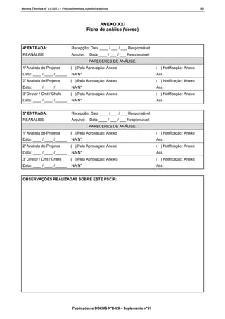 Norma Técnica nº 01/2013 – Procedimentos Administrativos

50

ANEXO XXI
Ficha de análise (Verso)

4ª ENTRADA:

Recepção: Data ____ / ___ / ___ Responsável:

REANÁLISE

Arquivo:

Data ____ / ___ / ___ Responsável:
PARECERES DE ANÁLISE:

1° Analista de Projetos

( ) Pela Aprovação: Anexo

( ) Notificação: Anexo

Data: ____ / ____ /______

NA N°:

Ass.

2° Analista de Projetos

( ) Pela Aprovação: Anexo

( ) Notificação: Anexo

Data: ____ / ____ /______

NA N°:

Ass.

3° Diretor / Cmt / Chefe

( ) Pela Aprovação: Anex o

( ) Notificação: Anexo

Data: ____ / ____ /______

NA N°:

Ass.

5ª ENTRADA:

Recepção: Data ____ / ___ / ___ Responsável:

REANÁLISE

Arquivo:

Data ____ / ___ / ___ Responsável:
PARECERES DE ANÁLISE:

1° Analista de Projetos

( ) Pela Aprovação: Anexo

( ) Notificação: Anexo

Data: ____ / ____ /______

NA N°:

Ass.

2° Analista de Projetos

( ) Pela Aprovação: Anexo

( ) Notificação: Anexo

Data: ____ / ____ /______

NA N°:

Ass.

3° Diretor / Cmt / Chefe

( ) Pela Aprovação: Anex o

( ) Notificação: Anexo

Data: ____ / ____ /______

NA N°:

Ass.

OBSERVAÇÕES REALIZADAS SOBRE ESTE PSCIP:

Publicado no DOEMS N° 8429 – Suplemento n° 01

 