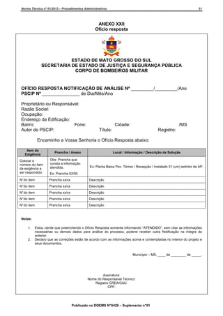 Norma Técnica nº 01/2013 – Procedimentos Administrativos

51

ANEXO XXII
Ofício resposta

ESTADO DE MATO GROSSO DO SUL
SECRETARIA DE ESTADO DE JUSTIÇA E SEGURANÇA PÚBLICA
CORPO DE BOMBEIROS MILITAR

OFÍCIO RESPOSTA NOTIFICAÇÃO DE ANÁLISE Nº _________/_________/Ano
PSCIP Nº _______________ de Dia/Mês/Ano
Proprietário ou Responsável:
Razão Social:
Ocupação:
Endereço da Edificação:
Bairro:
Fone:
Autor do PSCIP:

Cidade:

/MS

Título:

Registro:

Encaminho a Vossa Senhoria o Ofício Resposta abaixo:
Item da
Exigência

Prancha / Anexo

Local / Informação / Descrição da Solução

Colocar o
número do item
da exigência a
ser respondido

Obs: Prancha que
consta a informação
atendida.

N° do item

Prancha xx/xx

Descrição

N° do item

Prancha xx/xx

Descrição

N° do item

Prancha xx/xx

Descrição

N° do item

Prancha xx/xx

Descrição

N° do item

Prancha xx/xx

Descrição

Ex: Planta Baixa Pav. Térreo / Recepção / Instalado 01 (um) extintor de AP.

Ex: Prancha 02/05

Notas:
1.

2.

Estou ciente que preenchendo o Ofício Resposta somente informando “ATENDIDO”, sem citar as informações
necessárias ou demais dados para análise do processo, poderei receber outra Notificação na integra da
anterior.
Declaro que as correções estão de acordo com as informações acima e contempladas no interior do projeto e
seus documentos.
Município – MS, ____ de ________ de _____.

Assinatura:
Nome do Responsável Técnico:
Registro CREA/CAU:
CPF:

Publicado no DOEMS N° 8429 – Suplemento n° 01

 