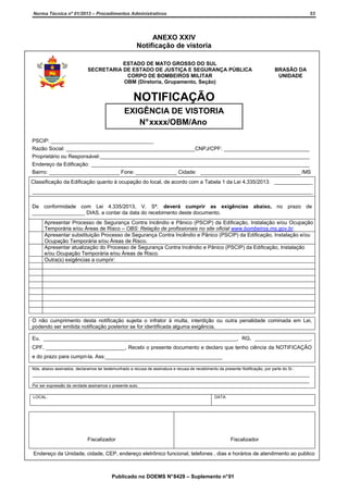 Norma Técnica nº 01/2013 – Procedimentos Administrativos

53

ANEXO XXIV
Notificação de vistoria
ESTADO DE MATO GROSSO DO SUL
SECRETARIA DE ESTADO DE JUSTIÇA E SEGURANÇA PÚBLICA
CORPO DE BOMBEIROS MILITAR
OBM (Diretoria, Grupamento, Seção)

BRASÃO DA
UNIDADE

NOTIFICAÇÃO
EXIGÊNCIA DE VISTORIA
N° xxxx/OBM/Ano
PSCIP: ___________________________________
Razão Social: ____________________________________________CNPJ/CPF: _____________________________
Proprietário ou Responsável:_______________________________________________________________________
Endereço da Edificação: __________________________________________________________________________
Bairro: ________________________ Fone: ______________ Cidade: __________________________________ /MS
Classificação da Edificação quanto à ocupação do local, de acordo com a Tabela 1 da Lei 4.335/2013: _____________
_______________________________________________________________________________________________
De conformidade com Lei 4.335/2013, V. Sª. deverá cumprir as exigências abaixo, no prazo de
__________________ DIAS, a contar da data do recebimento deste documento.
Apresentar Processo de Segurança Contra Incêndio e Pânico (PSCIP) da Edificação, Instalação e/ou Ocupação
Temporária e/ou Áreas de Risco – OBS: Relação de profissionais no site oficial www.bombeiros.ms.gov.br.
Apresentar substituição Processo de Segurança Contra Incêndio e Pânico (PSCIP) da Edificação, Instalação e/ou
Ocupação Temporária e/ou Áreas de Risco.
Apresentar atualização do Processo de Segurança Contra Incêndio e Pânico (PSCIP) da Edificação, Instalação
e/ou Ocupação Temporária e/ou Áreas de Risco.
Outra(s) exigências a cumprir:

O não cumprimento desta notificação sujeita o infrator à multa, interdição ou outra penalidade cominada em Lei,
podendo ser emitida notificação posterior se for identificada alguma exigência.
Eu, __________________________________________________________________, RG, ___________________,
CPF, ___________________________, Recebi o presente documento e declaro que tenho ciência da NOTIFICAÇÃO
e do prazo para cumpri-la. Ass:________________________________________
Nós, abaixo assinados, declaramos ter testemunhado a recusa de assinatura e recusa de recebimento da presente Notificação, por parte do Sr.:

______________________________________________________________________________________________
______________________________________________________________________________________________
Por ser expressão da verdade assinamos o presente auto.
LOCAL:

DATA:

Fiscalizador

Fiscalizador

Endereço da Unidade, cidade, CEP, endereço eletrônico funcional, telefones , dias e horários de atendimento ao publico

Publicado no DOEMS N° 8429 – Suplemento n° 01

 