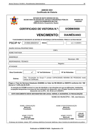 Norma Técnica nº 01/2013 – Procedimentos Administrativos

55

ANEXO XXV
Certificado de Vistoria
ESTADO DE MATO GROSSO DO SUL
SECRETARIA DE ESTADO DE JUSTIÇA E SEGURANÇA PÚBLICA
CORPO DE BOMBEIROS MILITAR
OBM (Diretoria, Grupamento, Seção)

CERTIFICADO DE VISTORIA N.º:

BRASÃO DA
UNIDADE

0/OBM/0000

VENCIMENTO:

DIA/MÊS/ANO

“FUNCIONAMENTO REFERENTE AO SISTEMA DE SEGURANÇA CONTRA INCÊNDIO, PÂNICO E OUTROS RISCOS”

PSCIP N°

31/000.000/2012

RISCO

Lei n.º 4.335/2013

RAZÃO SOCIAL/PROPRIETÁRIO
CNPJ:
NOME FANTASIA
ENDEREÇO
Município - MS
RESPONSÁVEL TÉCNICO
Registro:
ATIVIDADE

Área Construída:

Outros:

m

2

N.º de Extintores:

Nº de Hidrantes:

Obs.: Ocupações do Grupo F constar CAPACIDADE MÁXIMA DE PESSOAS neste
campo do certificado.

Pagou a Taxa de Serviços Estaduais (DAEMS) no Valor de R$ 000,00 ou ISENTO conforme Art. 186
da Lei n.º 1.810, de 22.12.97.
A cassação do CVCBM ocorrerá no caso de interdição e nas situações em que as edificações, instalações,
ocupações temporárias e as áreas de risco estiverem em desacordo com o Projeto Técnico do local ou em
desacordo com as NTs - Art. 48 da Lei 4.335/2013.

ESTE DOCUMENTO DEVE SER MANTIDO EM LOCAL VISÍVEL E ACESSÍVEL À FISCALIZAÇÃO

NOME DO MUNICÍPIO – MS, dia/mês/ano.

NOME e GRADUAÇÃO
Matrícula:
Fiscalizador

NOME E POSTO/GRADUAÇÃO
Matrícula:
Fiscalizador

NOME E POSTO
Matrícula:
Chefe da SST/OBM

NOME E POSTO
Matrícula:
Comandante da OBM

COLAR
SELO DO
CBMMS

Endereço da Unidade, cidade, CEP, endereço eletrônico funcional, telefones, dias e horários de atendimento ao publico

Publicado no DOEMS N° 8429 – Suplemento n° 01

 