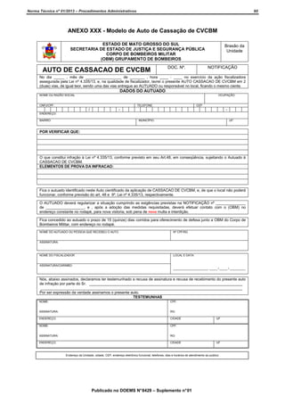 Norma Técnica nº 01/2013 – Procedimentos Administrativos

60

ANEXO XXX - Modelo de Auto de Cassação de CVCBM
ESTADO DE MATO GROSSO DO SUL
SECRETARIA DE ESTADO DE JUSTIÇA E SEGURANÇA PÚBLICA
CORPO DE BOMBEIROS MILITAR
(OBM) GRUPAMENTO DE BOMBEIROS

AUTO DE CASSACAO DE CVCBM

DOC. Nº.

Brasão da
Unidade

NOTIFICAÇÃO

No dia _____ , mês de _________________ de _______ , hora ____ : ____ no exercício da ação fiscalizadora
assegurada pela Lei nº 4.335/13, e, na qualidade de fiscalizador, lavrei o presente AUTO CASSACAO DE CVCBM em 2
(duas) vias, de igual teor, sendo uma das vias entregue ao AUTUADO ou responsável no local, ficando o mesmo ciente.

DADOS DO AUTUADO
NOME OU RAZÃO SOCIAL

OCUPAÇÃO

CNPJ/CPF:

TELEFONE:

/

CEP

-

-

ENDEREÇO:
BAIRRO:

MUNICÍPIO:

UF:

POR VERIFICAR QUE:

O que constitui infração à Lei nº 4.335/13, conforme previsto em seu Art.48, em conseqüência, sujeitando o Autuado à
CASSACAO DE CVCBM.
ELEMENTOS DE PROVA DA INFRACAO:

Fica o autuado identificado neste Auto cientificado da aplicação de CASSACAO DE CVCBM, e, de que o local não poderá
funcionar, conforme previsão do art. 48 e 9º. Lei nº 4.335/13, respectivamente.
O AUTUADO deverá regularizar a situação cumprindo as exigências previstas na NOTIFICAÇÃO nº ______________
de __________________, e , após a adoção das medidas requisitadas, deverá efetuar contato com o (OBM) no
endereço constante no rodapé, para nova vistoria, sob pena de nova multa e interdição.
Fica concedido ao autuado o prazo de 15 (quinze) dias corridos para oferecimento de defesa junto a OBM do Corpo de
Bombeiros Militar, com endereço no rodapé.
NOME DO AUTUADO OU PESSOA QUE RECEBEU O AUTO

Nº CPF/RG

ASSINATURA:

NOME DO FISCALIZADOR

LOCAL E DATA:

ASSINATURA/CARIMBO:
______________________, _____ / _____ / __________

Nós, abaixo assinados, declaramos ter testemunhado a recusa de assinatura e recusa de recebimento do presente auto
de infração por parte do Sr. ________________________________________________________________________
_______________________________________________________________________________________________
Por ser expressão da verdade assinamos o presente auto.
TESTEMUNHAS
NOME:

CPF:

ASSINATURA:

RG:

ENDEREÇO:

CIDADE

NOME:

CPF:

ASSINATURA:

RG:

ENDEREÇO:

CIDADE

UF

UF

Endereço da Unidade, cidade, CEP, endereço eletrônico funcional, telefones, dias e horários de atendimento ao publico

Publicado no DOEMS N° 8429 – Suplemento n° 01

 