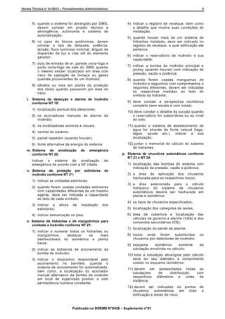 Norma Técnica nº 01/2013 – Procedimentos Administrativos

8

5) quando o sistema for abrangido por GMG,
devem constar em projeto técnico a
abrangência, autonomia e sistema de
automatização;

4) indicar o registro de recalque, bem como
o detalhe que mostre suas condições de
instalação;

6) no caso de blocos autônomos, devem
constar o tipo de lâmpada, potência,
tensão, fluxo luminoso nominal, ângulo de
dispersão da luz e vida útil do elemento
gerador;
7) duto de entrada de ar, parede corta-fogo e
porta corta-fogo da sala do GMG quando
o mesmo estiver localizado em área com
risco de captação de fumaça ou gases
quentes provenientes de um incêndio;
8) detalhe ou nota em planta da proteção
dos dutos quando passarem por área de
risco.
l.

Sistema de detecção e alarme de incêndio
conforme NT 19:
1) localização pontual dos detectores;
2) os acionadores manuais de alarme de
incêndio;
3) os sinalizadores sonoros e visuais;

5) painel repetidor (quando houver);
6) fonte alternativa de energia do sistema.
de

emergência

Indicar o sistema de sinalização
emergência de acordo com a NT citada.
n. Sistema de proteção por
incêndio conforme NT 21:

extintores

de
de

2) quando forem usadas unidades extintoras
com capacidades diferentes de um mesmo
agente, deve ser indicada a capacidade
ao lado de cada símbolo;
altura

de

instalação

7) indicar a bomba de incêndio principal e
jockey (quando houver) com indicação de
pressão, vazão e potência;
8) quando forem usadas mangueiras de
incêndio e esguichos com comprimentos e
requintes diferentes, devem ser indicadas
as respectivas medidas ao lado do
símbolo do hidrante;
9) deve constar a perspectiva isométrica
completa (sem escala e com cotas);
10) deve constar o detalhe da sucção quando
o reservatório for subterrâneo ou ao nível
do solo;

12) juntar o memorial de cálculo do sistema
de hidrantes.
p. Sistema de chuveiros automáticos conforme
NT 23 e NT 24:
1) localização das bombas do sistema com
indicação da pressão, vazão e potência;
2) a área de aplicação dos chuveiros
hachurada para os respectivos riscos;

1) indicar as unidades extintoras;

3) indicar a
extintores;

6) indicar o reservatório de incêndio e sua
capacidade;

11) quando o sistema de abastecimento de
água for através de fonte natural (lago,
lagoa, açude etc.), indicar a sua
localização;

4) central do sistema;

m. Sistema de sinalização
conforme NT 20:

5) quando houver mais de um sistema de
hidrantes instalado, deve ser indicado no
registro de recalque, a qual edificação ele
pertence;

dos

3) a área selecionada para o cálculo
hidráulico do sistema de chuveiros
automáticos deverá ser hachurada em
planta e isométrico;
4) os tipos de chuveiros especificados;
5) localização dos cabeçotes de testes;

4) indicar demarcação no piso.
o. Sistema de hidrantes e de mangotinhos para
combate a incêndio conforme NT 21:
1) indicar e numerar todos os hidrantes ou
mangotinhos;
destacar
os
mais
desfavoráveis no isométrico e planta
baixa;
2) indicar as botoeiras de acionamento da
bomba de incêndio;
3) indicar o dispositivo responsável pelo
acionamento no barrilete, quando o
sistema de acionamento for automatizado,
bem como, a localização do acionador
manual alternativo da bomba de incêndio
em local de supervisão predial, e com
permanência humana constante;

6) área de cobertura e localização das
válvulas de governo e alarme (VGA) e dos
comandos secundários (CS);
7) localização do painel de alarme;
8) locais onde foram substituídos
chuveiros por detectores de incêndio;

os

9) esquema
isométrico
somente
tubulação envolvida no cálculo;

da

10) toda a tubulação abrangida pelo cálculo
deve ter seu diâmetro e comprimento
cotado no esquema isométrico;
11) devem ser apresentadas todas as
tubulações
de
distribuição
com
respectivos
diâmetros
e
cotas
de
distância;
12) devem ser indicados os pontos de
chuveiros
automáticos
em
toda
a
edificação e áreas de risco;

Publicado no DOEMS N° 8429 – Suplemento n° 01

 