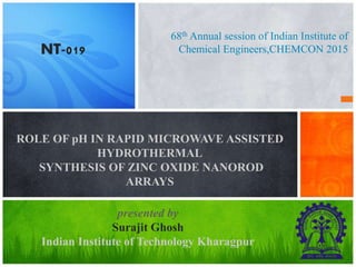 68th Annual session of Indian Institute of
Chemical Engineers,CHEMCON 2015
ROLE OF pH IN RAPID MICROWAVE ASSISTED
HYDROTHERMAL
SYNTHESIS OF ZINC OXIDE NANOROD
ARRAYS
presented by
Surajit Ghosh
Indian Institute of Technology Kharagpur
NT-019
 