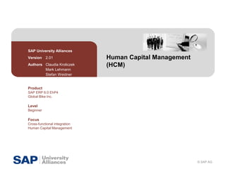 © SAP AG
Human Capital Management
(HCM)
SAP University Alliances
Version 2.01
Authors Claudia Kroliczek
Mark Lehmann
Stefan Weidner
Product
SAP ERP 6.0 EhP4
Global Bike Inc.
Level
Beginner
Focus
Cross-functional integration
Human Capital Management
 