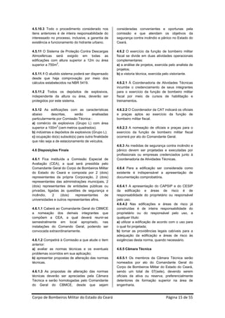 4.5.10.3 Todo o procedimento considerado nos         consideradas convenientes e oportunas pela
itens anteriores é de inteira responsabilidade do    comissão e que atendam os objetivos da
interessado no processo, inclusive, a garantia de    segurança contra incêndio e pânico no Estado do
existência e funcionamento do hidrante urbano.       Ceará.

4.5.11 O Sistema de Proteção Contra Descargas        4.6.2 O exercício da função de bombeiro militar
Atmosféricas será exigido em todas as                fiscal se divide em duas atividades operacionais
edificações com altura superior a 12m ou área        complementares:
               2
superior a 750m .                                    a) a análise de projetos, exercida pelo analista de
                                                     projetos;
4.5.11.1 O aludido sistema poderá ser dispensado     b) a vistoria técnica, exercida pelo vistoriante.
desde que haja comprovação por meio dos
cálculos estabelecidos na NBR 5419.                  4.6.2.1 Á Coordenadoria de Atividades Técnicas
                                                     incumbe o credenciamento de seus integrantes
4.5.11.2 Todos os depósitos de explosivos,           para o exercício da função de bombeiro militar
independente da altura ou área, deverão ser          fiscal por meio de cursos de habilitação e
protegidos por este sistema.                         treinamentos.

4.5.12 As edificações com as características         4.6.2.2 O Coordenador da CAT indicará os oficiais
abaixo       descritas,      serão      analisadas   e praças aptos ao exercício da função de
particularmente por Comissão Técnica :               bombeiro militar fiscal.
a) comércio de explosivos (Grupo L) com área
superior a 100m2 (cem metros quadrados);             4.6.2.3 A nomeação de oficiais e praças para o
b) indústrias e depósitos de explosivos (Grupo L);   exercício da função de bombeiro militar fiscal
c) ocupação do(s) subsolo(s) para outra finalidade   ocorrerá por ato do Comandante Geral.
que não seja a de estacionamento de veículos.
                                                     4.6.3 As medidas de segurança contra incêndio e
4.6 Disposições Finais                               pânico devem ser projetadas e executadas por
                                                     profissionais ou empresas credenciados junto à
4.6.1 Fica instituída a Comissão Especial de         Coordenadoria de Atividades Técnicas.
Avaliação (CEA), a qual será presidida pelo
Comandante Geral do Corpo de Bombeiros Militar       4.6.4 Para a edificação ser considerada como
do Estado do Ceará e composta por 2 (dois)           existente é indispensável a apresentação de
representantes da própria Corporação, 2 (dois)       documentação comprobatória.
representantes das administrações municipais, 2
(dois) representantes de entidades públicas ou       4.6.4.1 A apresentação do CAPSIP e do CESIP
privadas, ligadas às questões de segurança e         da edificação e áreas de risco é de
incêndio,    2     (dois)   representantes   de      responsabilidade do proprietário ou responsável
universidades e outros representantes afins.         pelo uso.
                                                     4.6.4.2 Nas edificações e áreas de risco já
4.6.1.1 Caberá ao Comandante Geral do CBMCE          construídas é de inteira responsabilidade do
a nomeação dos demais integrantes que                proprietário ou do responsável pelo uso, a
compõem a CEA, a qual deverá reunir-se               qualquer título:
semestralmente em local apropriado, nas              a) utilizar a edificação de acordo com o uso para
instalações do Comando Geral, podendo ser            o qual foi projetada;
convocada extraordinariamente.                       b) tomar as providências legais cabíveis para a
                                                     adequação da edificação e áreas de risco às
4.6.1.2 Competirá à Comissão a que alude o item      exigências desta norma, quando necessário.
anterior:
a) avaliar as normas técnicas e os eventuais         4.6.5 Câmara Técnica
problemas ocorridos em sua aplicação;
b) apresentar propostas de alteração das normas      4.6.5.1 Os membros da Câmara Técnica serão
técnicas.                                            nomeados por ato do Comandante Geral do
                                                     Corpo de Bombeiros Militar do Estado do Ceará,
4.6.1.3 As propostas de alteração das normas         sendo um total de 07(sete), devendo serem
técnicas deverão ser apreciadas pela Câmara          oficiais da ativa ou reserva, preferencialmente
Técnica e serão homologadas pelo Comandante          detentores de formação superior na área de
do Geral do CBMCE, desde que sejam                   engenharia.


Corpo de Bombeiros Militar do Estado do Ceará                                         Página 15 de 55 
 