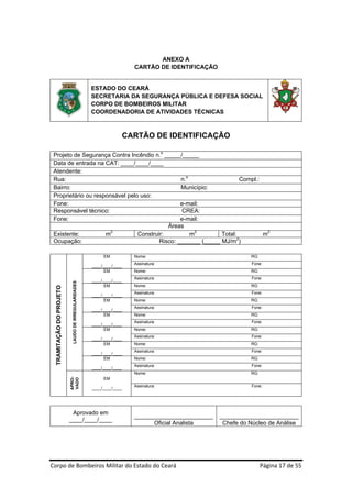 ANEXO A
                                                                            CARTÃO DE IDENTIFICAÇÃO


                                                         ESTADO DO CEARÁ
                                                         SECRETARIA DA SEGURANÇA PÚBLICA E DEFESA SOCIAL
                                                         CORPO DE BOMBEIROS MILITAR
                                                         COORDENADORIA DE ATIVIDADES TÉCNICAS

 
                                                                          CARTÃO DE IDENTIFICAÇÃO

    Projeto de Segurança Contra Incêndio n.o _____/_____
    Data de entrada na CAT: ____/____/____
    Atendente:
    Rua:                                            n.o                   Compl.:
    Bairro:                                         Município:
    Proprietário ou responsável pelo uso:
    Fone:                                           e-mail:
    Responsável técnico:                            CREA:
    Fone:                                           e-mail:
                                               Áreas
    Existente:          m2          Construir:          m2        Total:          m2
                                                                        2
    Ocupação:                               Risco: _______ (_____ MJ/m )
 
                                                              EM            Nome:                                    RG:
                                                                            Assinatura:                              Fone:
                                                         ____/____/____
                                                               EM           Nome:                                    RG:
                                                                            Assinatura:                              Fone:
                                                         ____/____/____
                              LAUDO DE IRREGULARIDADES




                                                               EM           Nome:                                    RG:
     TRAMITAÇÃO DO PROJETO




                                                                            Assinatura:                              Fone:
                                                         ____/____/____
                                                               EM           Nome:                                    RG:
                                                                            Assinatura:                              Fone:
                                                         ____/____/____
                                                               EM           Nome:                                    RG:
                                                                            Assinatura:                              Fone:
                                                         ____/____/____
                                                               EM           Nome:                                    RG:
                                                                            Assinatura:                              Fone:
                                                         ____/____/____
                                                               EM           Nome:                                    RG:
                                                                            Assinatura:                              Fone:
                                                         ____/____/____
                                                               EM           Nome:                                    RG:
                                                                            Assinatura:                              Fone:
                                                         ____/____/____
                                                                            Nome:                                    RG:
                             APRO-




                                                              EM
                             VADO




                                                                            Assinatura:                              Fone:
                                                         ____/____/____


 
                              Aprovado em
                                                                            ________________________       ________________________
                             ____/____/____
                                                                                  Oficial Analista          Chefe do Núcleo de Análise




Corpo de Bombeiros Militar do Estado do Ceará                                                                              Página 17 de 55 
 