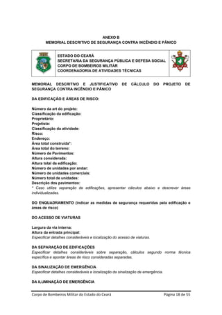 ANEXO B
        MEMORIAL DESCRITIVO DE SEGURANÇA CONTRA INCÊNDIO E PÂNICO


               ESTADO DO CEARÁ
               SECRETARIA DA SEGURANÇA PÚBLICA E DEFESA SOCIAL
               CORPO DE BOMBEIROS MILITAR
               COORDENADORIA DE ATIVIDADES TÉCNICAS


MEMORIAL DESCRITIVO E JUSTIFICATIVO                   DE   CÁLCULO            DO   PROJETO     DE
SEGURANÇA CONTRA INCÊNDIO E PÂNICO

DA EDIFICAÇÂO E ÁREAS DE RISCO:

Número da art do projeto:
Classificação da edificação:
Proprietário:
Projetista:
Classificação da atividade:
Risco:
Endereço:
Área total construída*:
Área total do terreno:
Número de Pavimentos:
Altura considerada:
Altura total da edificação:
Número de unidades por andar:
Número de unidades comerciais:
Número total de unidades:
Descrição dos pavimentos:
* Caso utilize separação de edificações, apresentar cálculos abaixo e descrever áreas
individualizadas.

DO ENQUADRAMENTO (indicar as medidas de segurança requeridas pela edificação e
áreas de risco)

DO ACESSO DE VIATURAS

Largura da via interna:
Altura da entrada principal:
Especificar detalhes consideráveis e localização do acesso de viaturas.

DA SEPARAÇÃO DE EDIFICAÇÕES
Especificar detalhes consideráveis sobre separação, cálculos segundo norma técnica
específica e apontar áreas de risco consideradas separadas.

DA SINALIZAÇÃO DE EMERGÊNCIA
Especificar detalhes consideráveis e localização da sinalização de emergência.

DA ILUMINAÇÃO DE EMERGÊNCIA


Corpo de Bombeiros Militar do Estado do Ceará                                      Página 18 de 55 
 