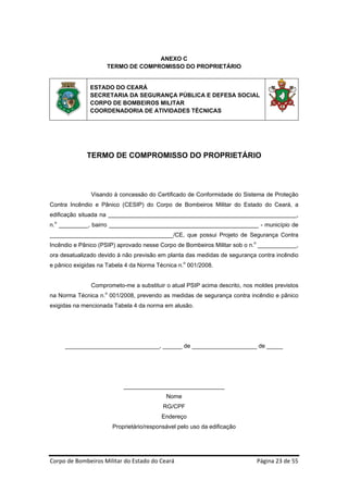 ANEXO C
                     TERMO DE COMPROMISSO DO PROPRIETÁRIO


              ESTADO DO CEARÁ
              SECRETARIA DA SEGURANÇA PÚBLICA E DEFESA SOCIAL
              CORPO DE BOMBEIROS MILITAR
              COORDENADORIA DE ATIVIDADES TÉCNICAS




             TERMO DE COMPROMISSO DO PROPRIETÁRIO




               Visando à concessão do Certificado de Conformidade do Sistema de Proteção
Contra Incêndio e Pânico (CESIP) do Corpo de Bombeiros Militar do Estado do Ceará, a
edificação situada na __________________________________________________________,
n.o _________, bairro ______________________________________________ - município de
______________________________________/CE, que possui Projeto de Segurança Contra
Incêndio e Pânico (PSIP) aprovado nesse Corpo de Bombeiros Militar sob o n.o ____________,
ora desatualizado devido à não previsão em planta das medidas de segurança contra incêndio
e pânico exigidas na Tabela 4 da Norma Técnica n.o 001/2008.


               Comprometo-me a substituir o atual PSIP acima descrito, nos moldes previstos
na Norma Técnica n.o 001/2008, prevendo as medidas de segurança contra incêndio e pânico
exigidas na mencionada Tabela 4 da norma em alusão.




     _____________________________, ______ de ____________________ de _____




                           _______________________________
                                           Nome
                                          RG/CPF
                                         Endereço
                       Proprietário/responsável pelo uso da edificação




Corpo de Bombeiros Militar do Estado do Ceará                                Página 23 de 55 
 