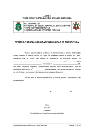 ANEXO E
            TERMO DE RESPONSABILIDADE DAS SAÍDAS DE EMERGÊNCIA


                  ESTADO DO CEARÁ
                  SECRETARIA DA SEGURANÇA PÚBLICA E DEFESA SOCIAL
                  CORPO DE BOMBEIROS MILITAR
                  COORDENADORIA DE ATIVIDADES TÉCNICAS




  TERMO DE RESPONSABILIDADE DAS SAÍDAS DE EMERGÊNCIA




                  Visando à concessão do Certificado de Conformidade do Sistema de Proteção
Contra Incêndio e Pânico (CESIP) do Corpo de Bombeiros Militar do Estado do Ceará,
atestamos   que     as   portas   das   saídas   de   emergência    da   edificação   situada   na
                                                                               o
__________________________________________________________, n. _________, bairro
________________________________ - município de ____________________________/CE,
que possui Projeto de Segurança Contra Incêndio e Pânico (PSIP) aprovado nesse Corpo de
Bombeiros Militar sob o n.o ____________, estão instaladas com sentido de abertura no fluxo
da rota de fuga e permanecem abertas durante a realização do evento.


                  Assumo toda a responsabilidade civil e criminal quanto à permanência das
portas abertas.




     _____________________________, ______ de ____________________ de _____




                             _______________________________
                                             Nome
                                            RG/CPF
                                            Endereço
                         Proprietário/responsável pelo uso da edificação




Corpo de Bombeiros Militar do Estado do Ceará                                      Página 25 de 55 
 