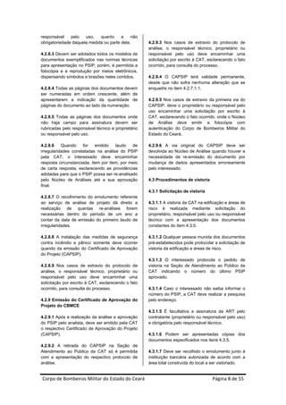 responsável    pelo   uso,   quanto     a    não
obrigatoriedade daquela medida ou parte dela.        4.2.9.3 Nos casos de extravio do protocolo de
                                                     análise, o responsável técnico, proprietário ou
4.2.8.3 Devem ser adotados todos os modelos de       responsável pelo uso deve encaminhar uma
documentos exemplificados nas normas técnicas        solicitação por escrito à CAT, esclarecendo o fato
para apresentação no PSIP, porém, é permitida a      ocorrido, para consulta do processo.
fotocópia e a reprodução por meios eletrônicos,
dispensando símbolos e brasões neles contidos.       4.2.9.4 O CAPSIP terá validade permanente,
                                                     desde que não sofra nenhuma alteração que se
4.2.8.4 Todas as páginas dos documentos devem        enquadre no item 4.2.7.1.1.
ser numeradas em ordem crescente, além de
apresentarem a indicação da quantidade de            4.2.9.5 Nos casos de extravio da primeira via do
páginas do documento ao lado da numeração.           CAPSIP, deve o proprietário ou responsável pelo
                                                     uso encaminhar uma solicitação por escrito à
4.2.8.5 Todas as páginas dos documentos onde         CAT, esclarecendo o fato ocorrido, onde o Núcleo
não haja campo para assinatura devem ser             de Análise deve emitir a fotocópia com
rubricadas pelo responsável técnico e proprietário   autenticação do Corpo de Bombeiros Militar do
ou responsável pelo uso.                             Estado do Ceará.

4.2.8.6    Quando    for    emitido   laudo   de     4.2.9.6 A via original do CAPSIP deve ser
irregularidades constatadas na análise do PSIP       devolvida ao Núcleo de Análise quando houver a
pela CAT, o interessado deve encaminhar              necessidade de re-emissão do documento por
resposta circunstanciada, item por item, por meio    mudança de dados apresentados erroneamente
de carta resposta, esclarecendo as providências      pelo interessado.
adotadas para que o PSIP possa ser re-analisado
pelo Núcleo de Análises até a sua aprovação          4.3 Procedimentos de vistoria
final.
                                                     4.3.1 Solicitação de vistoria
4.2.8.7 O recolhimento do emolumento referente
ao serviço de análise de projeto dá direito a        4.3.1.1 A vistoria da CAT na edificação e áreas de
realização de quantas re-análises forem              risco é realizada mediante solicitação do
necessárias dentro do período de um ano a            proprietário, responsável pelo uso ou responsável
contar da data de emissão do primeiro laudo de       técnico com a apresentação dos documentos
irregularidades.                                     constantes do item 4.3.5.

4.2.8.8 A instalação das medidas de segurança        4.3.1.2 Qualquer pessoa munida dos documentos
contra incêndio e pânico somente deve ocorrer        pré-estabelecidos pode protocolar a solicitação de
quando da emissão do Certificado de Aprovação        vistoria da edificação e áreas de risco.
do Projeto (CAPSIP).
                                                     4.3.1.3 O interessado protocola o pedido de
4.2.8.9 Nos casos de extravio do protocolo de        vistoria na Seção de Atendimento ao Público da
análise, o responsável técnico, proprietário ou      CAT indicando o número do último PSIP
responsável pelo uso deve encaminhar uma             aprovado.
solicitação por escrito à CAT, esclarecendo o fato
ocorrido, para consulta do processo.                 4.3.1.4 Caso o interessado não saiba informar o
                                                     número do PSIP, a CAT deve realizar a pesquisa
4.2.9 Emissão do Certificado de Aprovação do         pelo endereço.
Projeto do CBMCE
                                                     4.3.1.5 É facultativa a assinatura da ART pelo
4.2.9.1 Após a realização da análise e aprovação     contratante (proprietário ou responsável pelo uso)
do PSIP pelo analista, deve ser emitido pela CAT     e obrigatória pelo responsável técnico.
o respectivo Certificado de Aprovação do Projeto
(CAPSIP).                                            4.3.1.6 Podem ser apresentadas cópias dos
                                                     documentos especificados nos itens 4.3.5.
4.2.9.2 A retirada do CAPSIP na Seção de
Atendimento ao Público da CAT só é permitida         4.3.1.7 Deve ser recolhido o emolumento junto à
com a apresentação do respectivo protocolo de        instituição bancária autorizada de acordo com a
análise.                                             área total construída do local a ser vistoriado.


Corpo de Bombeiros Militar do Estado do Ceará                                         Página 8 de 55 
 