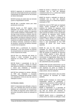 4.3.2.2 Se durante a realização de vistoria for
4.3.1.8 O pagamento do emolumento realizado            constatada uma ou mais das alterações
através de compensação bancária que apresentar         constantes do item 4.2.7.1.1, tal fato deve implicar
irregularidades de quitação deve ter seu processo      a apresentação de novo PSIP.
de vistoria interrompido.
                                                       4.3.2.3 Se durante a realização de vistoria for
4.3.1.9 O processo de vistoria deve ser reiniciado     constatada uma ou mais das alterações
quando a irregularidade for sanada.                    constantes do item 4.2.7.2, tal fato deve implicar a
                                                       atualização do PSIP.
4.3.1.10 Não é permitida vistoria para áreas
parcialmente construídas.                              4.3.2.4 Nos casos de PSIP regido por legislação
                                                       anterior, quando constatado em vistoria a
4.3.1.11 Quando um PSIP englobar várias                existência de medidas de segurança contra
edificações que atendam aos critérios de risco         incêndio instaladas na edificação e áreas de risco
isolado e que possuam medidas de segurança             que não estejam previstas no PSIP original e que
contra incêndio instaladas e independentes, e que      sejam possíveis de instalar no local, que atendam
não haja vínculo funcional ou produtivo, deve ser      às exigências de segurança contra incêndio
permitida a vistoria para áreas parciais desde que     vigentes, deve ser emitido o Certificado de
haja condição, de acesso às viaturas do Corpo de       Conformidade do Sistema de Proteção Contra
Bombeiros e às respectivas guarnições, tais como       Incêndio e Pânico mediante a apresentação de
condomínio de edifícios residenciais, condomínio       termo de compromisso do proprietário, conforme
de edifícios comerciais, condomínio de edifícios       Anexo C, para apresentação de novo PSIP
de escritórios, condomínio de edifícios industriais    atualizado de acordo com norma técnica
e condomínios de depósitos.                            específica.

4.3.1.12 Após o recolhimento do respectivo             4.3.2.5 No caso do item anterior, quando
emolumento, a CAT deve fornecer um protocolo           constatado em vistoria que as medidas de
de acompanhamento da vistoria que contenha um          segurança contra incêndio instaladas conforme o
número seqüencial de entrada.                          PSIP não atendem as exigências de segurança
                                                       contra incêndio vigentes à época, deve ser
4.3.1.13 Deve ser observada pelo Núcleo de             emitido o relatório de vistoria ao interessado
Vistorias a ordem cronológica do número                comunicando as irregularidades. Neste caso não
seqüencial de entrada para a realização da             será emitido o Certificado de Conformidade do
vistoria.                                              Sistema de Proteção Contra Incêndio e Pânico
                                                       até o atendimento dos itens pendentes.
4.3.1.14 Devido à peculiaridade do tipo de
instalação ou ocupação, o Núcleo de Vistorias          4.3.2.6 O PSIP aprovado anteriormente e que foi
deve declinar do princípio da cronologia e realizar    substituído por iniciativa do interessado somente
a vistoria para instalações e ocupações                para regularizar em planta as medidas de
temporárias no menor prazo possível.                   segurança contra incêndio que não constavam do
                                                       projeto anterior, deve ser substituído.
4.3.1.15 Para solicitação de vistorias, referentes
ao PSIP para instalações e ocupações                   4.3.2.7 No caso do item anterior, deve ser emitido
temporárias, o interessado deve solicitar a vistoria   novo Certificado de Aprovação do Projeto
com antecedência mínima de dez dias antes da           (CAPSIP).
realização do evento.
                                                       4.3.2.8 Quando constatado em vistoria alguma
                                                       irregularidade passível de substituição, o
4.3.2 Durante a vistoria                               vistoriante deve encaminhar o PSIP ao Núcleo de
                                                       Análise e notificar o responsável para que
4.3.2.1 O responsável pela edificação e áreas de       apresente novo PSIP na CAT.
risco a ser vistoriada deve prover-se de pessoa        4.3.2.9 A irregularidade ou a aprovação da
habilitada com conhecimento do funcionamento           vistoria deve ser anotada no relatório de vistoria,
das medidas de segurança contra incêndio para          que deve ser deixado pelo vistoriante na
que possa manuseá-los quando da realização da          edificação e áreas de risco com o acompanhante.
vistoria.
                                                       4.3.2.10 Quando ocorrer a necessidade do
                                                       primeiro retorno da vistoria na edificação e áreas


Corpo de Bombeiros Militar do Estado do Ceará                                            Página 9 de 55 
 