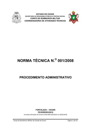 ESTADO DO CEARÁ
                SECRETARIA DA SEGURANÇA PÚBLICA E DEFESA SOCIAL
                   CORPO DE BOMBEIROS MILITAR
               COORDENADORIA DE ATIVIDADES TÉCNICAS




     NORMA TÉCNICA N.O 001/2008



        PROCEDIMENTO ADMINISTRATIVO




                                FORTALEZA – CEARÁ
                                  FEVEREIRO/2010
              (Incluidas alterações da Portaria GAB CMD 020/2010, de 10/02/2010) 


Corpo de Bombeiros Militar do Estado do Ceará                                       Página 1 de 55 
 