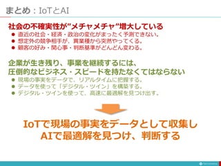 まとめ：IoTとAI
社会の不確実性が”メチャメチャ”増大している
 直近の社会・経済・政治の変化がまったく予測できない。
 想定外の競争相手が、異業種から突然やってくる。
 顧客の好み・関心事・判断基準がどんどん変わる。
企業が生き残り、事業を継続するには、
圧倒的なビジネス・スピードを持たなくてはならない
 現場の事実をデータで、リアルタイムに把握する。
 データを使って「デジタル・ツイン」を構築する。
 デジタル・ツインを使って、高速に最適解を見つけ出す。
IoTで現場の事実をデータとして収集し
AIで最適解を見つけ、判断する
 