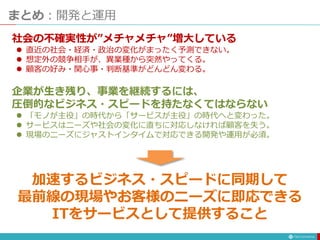 まとめ：開発と運用
社会の不確実性が”メチャメチャ”増大している
 直近の社会・経済・政治の変化がまったく予測できない。
 想定外の競争相手が、異業種から突然やってくる。
 顧客の好み・関心事・判断基準がどんどん変わる。
企業が生き残り、事業を継続するには、
圧倒的なビジネス・スピードを持たなくてはならない
 「モノが主役」の時代から「サービスが主役」の時代へと変わった。
 サービスはニーズや社会の変化に直ちに対応しなければ顧客を失う。
 現場のニーズにジャストインタイムで対応できる開発や運用が必須。
加速するビジネス・スピードに同期して
最前線の現場やお客様のニーズに即応できる
ITをサービスとして提供すること
 