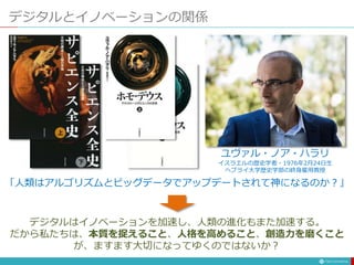 デジタルとイノベーションの関係
ユヴァル・ノア・ハラリ
イスラエルの歴史学者・1976年2月24日生
ヘブライ大学歴史学部の終身雇用教授
「人類はアルゴリズムとビッグデータでアップデートされて神になるのか？」
デジタルはイノベーションを加速し、人類の進化もまた加速する。
だから私たちは、本質を捉えること、人格を高めること、創造力を磨くこと
が、ますます大切になってゆくのではないか？
 