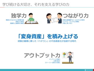 「変身資産」を積み上げる
独学力
学び続ける大切さ、それを支える学びの力
つながり力
アウトプット力
多様な価値観やロールモデルの発見
ビジネス・チャネルの開拓
共感と深い学び
陳腐化するスキルの新陳代謝
直感力の育成
客観性と論理性の醸成
インプットの増大
人脈の拡大
ストーリー化能力の強化
経験の蓄積に頼った「ベテラン」の不良資産化が加速する時代
 
