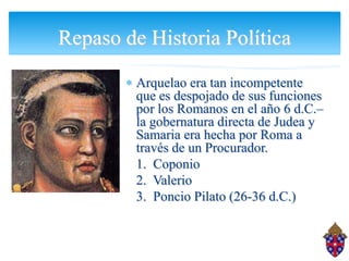 Repaso de Historia Política
         Arquelao era tan incompetente
         que es despojado de sus funciones
         por los Romanos en el año 6 d.C.–
         la gobernatura directa de Judea y
         Samaria era hecha por Roma a
         través de un Procurador.
         1. Coponio
         2. Valerio
         3. Poncio Pilato (26-36 d.C.)
 
