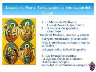 Lección 1: Nuevo Testamento y la Formación del
                   Canon.
                   1. El Ministerio Publico de
                       Jesús de Nazaret. (6-30 d.C.)
                   2. La Predicación apostólica
                       sobre Jesús
                 Discipulos Predican, enseñan, y adoran
                   Kerygma-predicación, proclamación
                   Didaje- enseñanza, catequesis: eco de
                   la Palabra
                   Leiturgia- culto, trabajo del pueblo
                   3. Los Evangelios escritos.
                   La segunda venida no eminente
                   Distorsiones-herejias
                   necesidad de herramentias catequeticas
 