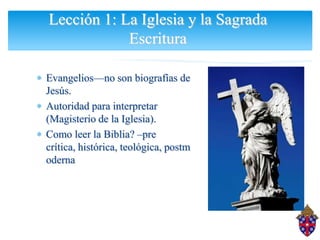 Lección 1: La Iglesia y la Sagrada
            Escritura

Evangelios—no son biografías de
Jesús.
Autoridad para interpretar
(Magisterio de la Iglesia).
Como leer la Biblia? –pre
crítica, histórica, teológica, postm
oderna
 