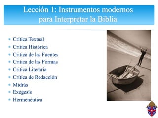 Lección 1: Instrumentos modernos
        para Interpretar la Biblia

Critica Textual
Critica Histórica
Critica de las Fuentes
Critica de las Formas
Critica Literaria
Critica de Redacción
Midrás
Exégesis
Hermenéutica
 