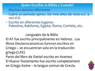 Quien Escribio la Biblia y Cuando?
 Muchos autores diferentes
 Cubre un periodo aprox. De 1100 años de 1000 a.C. a
 100 d.D.
 Escrito en diferentes lugares:
 Palestina, Babilonia, Egipto, Roma, Corintio, etc.

              Lenguajes de la Bibla
El AT fue escrito principalmente en Hebreo. Los
libros Deuterocanonicos fureron escritos en
Griego – se encuentran solo en la traducción
griega (LXX)
Parte del libro de Daniel escrito en Arameo
El Nuevo Testamento fue escrito completament
en Griego Koine – la langua comun de Grecia.
 