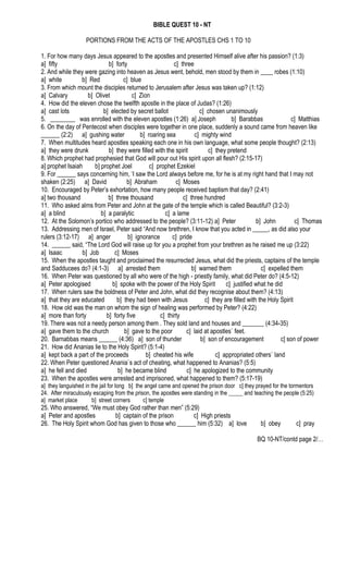 BIBLE QUEST 10 - NT
PORTIONS FROM THE ACTS OF THE APOSTLES CHS 1 TO 10
1. For how many days Jesus appeared to the apostles and presented Himself alive after his passion? (1:3)
a] fifty b] forty c] three
2. And while they were gazing into heaven as Jesus went, behold, men stood by them in ____ robes (1:10)
a] white b] Red c] blue
3. From which mount the disciples returned to Jerusalem after Jesus was taken up? (1:12)
a] Calvary b] Olivet c] Zion
4. How did the eleven chose the twelfth apostle in the place of Judas? (1:26)
a] cast lots b] elected by secret ballot c] chosen unanimously
5. ________ was enrolled with the eleven apostles (1:26) a] Joseph b] Barabbas c] Matthias
6. On the day of Pentecost when disciples were together in one place, suddenly a sound came from heaven like
______ (2:2) a] gushing water b] roaring sea c] mighty wind
7. When multitudes heard apostles speaking each one in his own language, what some people thought? (2:13)
a] they were drunk b] they were filled with the spirit c] they pretend
8. Which prophet had prophesied that God will pour out His spirit upon all flesh? (2:15-17)
a] prophet Isaiah b] prophet Joel c] prophet Ezekiel
9. For ______ says concerning him, ‘I saw the Lord always before me, for he is at my right hand that I may not
shaken (2:25) a] David b] Abraham c] Moses
10. Encouraged by Peter’s exhortation, how many people received baptism that day? (2:41)
a] two thousand b] three thousand c] three hundred
11. Who asked alms from Peter and John at the gate of the temple which is called Beautiful? (3:2-3)
a] a blind b] a paralytic c] a lame
12. At the Solomon’s portico who addressed to the people? (3:11-12) a] Peter b] John c] Thomas
13. Addressing men of Israel, Peter said “And now brethren, I know that you acted in _____, as did also your
rulers (3:12-17) a] anger b] ignorance c] pride
14. ______ said, “The Lord God will raise up for you a prophet from your brethren as he raised me up (3:22)
a] Isaac b] Job c] Moses
15. When the apostles taught and proclaimed the resurrected Jesus, what did the priests, captains of the temple
and Sadducees do? (4:1-3) a] arrested them b] warned them c] expelled them
16. When Peter was questioned by all who were of the high - priestly family, what did Peter do? (4:5-12)
a] Peter apologised b] spoke with the power of the Holy Spirit c] justified what he did
17. When rulers saw the boldness of Peter and John, what did they recognise about them? (4:13)
a] that they are educated b] they had been with Jesus c] they are filled with the Holy Spirit
18. How old was the man on whom the sign of healing was performed by Peter? (4:22)
a] more than forty b] forty five c] thirty
19. There was not a needy person among them . They sold land and houses and _______ (4:34-35)
a] gave them to the church b] gave to the poor c] laid at apostles` feet.
20. Barnabbas means ______ (4:36) a] son of thunder b] son of encouragement c] son of power
21. How did Ananias lie to the Holy Spirit? (5:1-4)
a] kept back a part of the proceeds b] cheated his wife c] appropriated others` land
22. When Peter questioned Anania`s act of cheating, what happened to Ananias? (5:5)
a] he fell and died b] he became blind c] he apologized to the community
23. When the apostles were arrested and imprisoned, what happened to them? (5:17-19)
a] they languished in the jail for long b] the angel came and opened the prison door c] they prayed for the tormentors
24. After miraculously escaping from the prison, the apostles were standing in the _____ and teaching the people (5:25)
a] market place b] street corners c] temple
25. Who answered, “We must obey God rather than men” (5:29)
a] Peter and apostles b] captain of the prison c] High priests
26. The Holy Spirit whom God has given to those who ______ him (5:32) a] love b] obey c] pray
BQ 10-NT/contd page 2/…
 