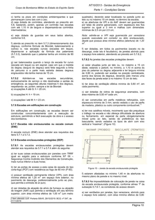 NT10/2013 - Saídas de Emergência
Parte 1 - Condições Gerais
Corpo de Bombeiros Militar do Estado do Espírito Santo
Página 10
c) tenha os pisos em condições antiderrapantes e que
permaneçam como tais com o uso;
d) seja dotada de corrimãos, atendendo ao prescrito em
5.8, bastando, porém, apenas um corrimão nas escadas
com até 1,10 m de largura e dispensando-se corrimãos
intermediários;
e) seja dotada de guardas em seus lados abertos,
conforme 5.8;
f) atenda ao prescrito no item 5.7.3 (dimensionamento dos
degraus, conforme fórmula de Blondel, balanceamento e
outros) e, nas escadas curvas (escadas em leque),
dispensa-se a aplicação da fórmula dos patamares
(5.7.3.3), bastando que o patamar tenha um mínimo de 80
cm;
g) ser balanceados quando o lanço da escada for curvo
(escada em leque) ou em espiral, caso em que a medida
do degrau (largura do degrau) será feita segundo a linha
de percurso e a parte mais estreita desses degraus
engrauxidos não tenha menos de 15 cm.
5.7.5.2 Admitem-se nas escadas secundárias,
exclusivamente de serviço e não destinadas a saídas de
emergência, as seguintes alturas máximas h dos degraus,
respeitando- se, porém, sempre a lei de Blondel:
a) ocupações A até G: h = 20 cm;
b) ocupações H: h = 19 cm;
c) ocupações I até M: h = 23 cm.
5.7.6 Escadas em edificações em construção
Em edificações em construção, as escadas devem ser
construídas concomitantemente com a execução da
estrutura, permitindo a fácil evacuação da obra e o acesso
dos bombeiros.
5.7.7 Escadas não enclausuradas ou escada comum
(ENE)
A escada comum (ENE) deve atender aos requisitos dos
itens 5.7.1 a 5.7.3.
5.7.8 Escadas enclausuradas protegidas (EEP)
5.7.8.1 As escadas enclausuradas protegidas devem
atender aos requisitos de 5.7.1 a 5.7.4 além do seguinte:
a) ter suas caixas enclausuradas por paredes com TRRF
igual ao exigido para e estrutura conforme NT 09 –
Segurança Contra Incêndio dos Elementos de Construção,
mais nunca inferior a duas horas;
b) ter as portas de acesso a esta caixa de escada do tipo
corta-fogo (PCF) com resistência ao fogo de 60 min (P 60);
c) possuir ventilação permanente inferior (VPI), com área
mínima efetiva de 1,20 m
2
em espaço livre exterior, no
pavimento de descarga, preferencialmente junto ao piso,
que permita a entrada de ar puro;
d) ser dotadas de alçapão de alívio de fumaça ou alçapão
de tiragem (AAF) que permita a ventilação em seu término
superior, com área mínima efetiva de 1,00 m
2
(um metro
______________
2 Item alterado conf. Portaria 509-R, 29/10/2019. BCG: nº 047, de
21/11/2019
quadrado), devendo estar localizada na parede junto ao
teto ou no máximo 15 cm deste, no término da escada;
e) as aberturas da VPI a do AAF devem ser guarnecidas
por telas de arame galvanizado, com espessura dos fios
superior ou igual a 3 mm e malhas com dimensões
mínimas de 2,5 cm por 2,5 cm;
Nota: admite-se a VPI seja guarnecida por veneziana
quando executada em corredor ou átrio enclausurado,
desde que possua área mínima efetiva (abertura) de 1,20
m
2
.
f) ser dotadas, em todos os pavimentos (exceto no da
descarga, onde isto é facultativo), de janelas abrindo para
o espaço livre exterior, atendendo ao previsto em 5.7.8.2.
5.7.8.2 As janelas das escadas protegidas devem:
a) estar situadas junto ao teto ou, no máximo a 15 cm
deste, estando o peitoril, no mínimo, a 1,10 m acima do
piso do patamar ou degrau adjacente e ter largura mínima
de 0,80 m, podendo ser aceitas na posição centralizada,
acima dos lances de degraus, devendo pelo menos uma
das faces da janela estar a no máximo 15 cm do teto;
b) ter área de ventilação efetiva mínima de 0,80 m², em
cada pavimento;
c) ser dotadas de vidros de segurança aramados, com
área máxima de 0,50 m² cada um;
d) ser construídas em perfis metálicos reforçados, com
espessura mínima de 3 mm, sendo vedado o uso de perfis
de madeira, plástico ou outro componente combustível;
2
e) ter nos caixilhos móveis, movimento que não prejudique
o tráfego na escada e não ofereça dificuldade de abertura
ou fechamento, em especial da parte obrigatoriamente
móvel junto ao teto, sendo de preferência do tipo
basculante, sendo vedados os tipos de abrir com eixo
vertical e “maximar”. (Figura 10)
Figura 10 – Janela da escada enclausurada protegida
f) estarem afastadas no mínimo 1,40 m de aberturas no
mesmo plano de parede e no mesmo nível.
5.7.8.3 Na impossibilidade de colocação de janela na caixa
da escada enclausurada protegida, conforme alínea “f” da
subseção 5.7.8.1, os corredores de acesso devem:
a) ser ventilados por janelas, tipo veneziana, abrindo para
o espaço livre exterior, com área mínima efetiva de 0,80
 