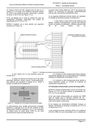 NT10/2013 - Saídas de Emergência
Parte 1 - Condições Gerais
Corpo de Bombeiros Militar do Estado do Espírito Santo
Página 11
m², largura mínima de 0,80, situados junto ao teto ou no
máximo a 15 cm deste, com distância horizontal máxima
de 10,00 m da entrada da escada, observando o previsto
na alínea “d” de 5.7.8.2 (ver Figura 11); ou
b) ter sua ligação com a caixa da escada por meio de
antecâmaras ventiladas, executadas nos moldes do
especificado em 5.7.10 ou 5.7.12.
5.7.8.4 A captação de ar deve atender aos seguintes
requisitos (ver Figura 12):
a) possuir área mínima efetiva de 1,20 m
2
em espaço livre
exterior, no pavimento de descarga, preferencialmente
junto ao piso, que permita a entrada de ar puro;
b) as seguintes distâncias mínimas devem ser adotadas,
em relação às aberturas próximas à tomada de ar:
1) dois metros e meio (2,50 m) das aberturas nas
laterais, medidos horizontalmente. Quando esta abertura
provém do subsolo da edificação, a distância deverá então
ser de cinco metros (5,0 m);
Figura 11 – Ventilação da escada enclausurada protegida
2) dois metros (2,0 m) das aberturas acima da
tomada de ar;
3) abaixo da abertura de tomada de ar não serão
permitidas aberturas, exceto quando, comprovadamente,
esta abertura não prejudicar a tomada de ar, devido à
posição, à existência de proteções etc.
Figura 12 – Captação de ar da escada enclausurada protegida
c) exclusivamente para escada enclausurada protegida,
admite-se a captação de ar da VPI em corredor ou átrio
enclausurado conforme subseção 5.10.1.2, por veneziana
na própria porta de saída térrea (PRF) ou em local
conveniente da caixa de escada desde que:
1) o corredor ou átrio enclausurado possua abertura
que permita captação de ar em área externa em condições
análogas ao estabelecido na subseção 5.7.8.4;
2) o corredor ou átrio enclausurado deve atender a
norma específica quanto ao controle de materiais de
acabamento e revestimento.
5.7.9 Escadas enclausuradas à prova de fumaça (EPF)
5.7.9.1 As escadas enclausuradas à prova de fumaça (ver
Figuras 13, 14 E 15) devem atender ao estabelecido em
5.7.1 a 5.7.4 e ao seguinte:
a) ter suas caixas enclausuradas por paredes com TRRF
igual ao exigido para e estrutura conforme NT 09 –
Segurança Contra Incêndio dos Elementos de Construção,
mais nunca inferior a duas horas;
b) ter ingresso por antecâmaras ventiladas, terraços ou
balcões, atendendo as primeiras ao prescrito em 5.7.10 e
os últimos em 5.7.12;
c) ser providas de portas corta-fogo (PCF) com resistência
a 60 min (P60) em sua comunicação com a antecâmara.
 