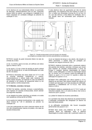 NT10/2013 - Saídas de Emergência
Parte 1 - Condições Gerais
Corpo de Bombeiros Militar do Estado do Espírito Santo
Página 13
e) ter abertura em sua extremidade inferior no pavimento
de descarga, preferencialmente junto ao piso, possuindo
acesso direto ao exterior, que assegure a captação de ar
fresco respirável em condições análogas ao prescrito na
subseção 5.7.8.4;
f) esta abertura deve ser guarnecida por tela de arame
galvanizado, com espessura dos fios superior ou igual a 3
mm, e malha com dimensões mínimas de 2,5 cm por 2,5
cm, que não diminua a área efetiva de ventilação, isto é,
sua secção deve ser aumentada para compensar a
redução.
Figura 13 – Escada enclausurada à prova de fumaça com elevador
de emergência (a posição deste é somente exemplificativa) na antecâmara
5.7.11.5 A secção da parte horizontal inferior do duto de
entrada de ar deve:
a) ser, no mínimo, igual à do duto, em edifícios com altura
igual ou inferior a 30 m;
b) ser igual a 1,5 vez a área da secção do trecho vertical
do duto de entrada de ar, no caso de edificações com mais
de 30 m de altura.
5.7.11.6 As dimensões dos dutos dadas em 5.7.11.2 são
as mínimas absolutas, aceitando-se e, mesmo,
recomendando-se o cálculo exato pela mecânica dos
fluidos destas secções, em especial no caso da existência
de subsolos e em prédios de excepcional altura ou em
locais sujeitos a ventos excepcionais.
5.7.12 Balcões, varandas e terraços
5.7.12.1 Os balcões, varandas, terraços e assemelhados,
para ingresso em escadas enclausuradas, devem atender
aos seguintes requisitos:
a) ser dotados de portas corta-fogo na entrada e na saída
com resistência mínima de 60 min (P60);
b) ter guarda de material incombustível e não vazada com
altura mínima de 1,30 m atendendo ao previsto na
subseção 5.8;
c) ter piso praticamente em nível e desnível máximo de 30
mm dos compartimentos internos do prédio e da caixa de
escada enclausurada;
d) em se tratando de terraço a céu aberto, não situado no
último pavimento, o acesso deve ser protegido por
marquise com largura mínima de 1,20 m.
5.7.12.2 A distância horizontal entre o paramento externo
das guardas dos balcões, varandas e terraços que sirvam
para ingresso às escadas enclausuradas à prova de
fumaça e qualquer abertura desprotegida do próprio
prédio, outras edificações ou limite de propriedade deverá
ser, no mínimo, de 3 m quando a altura da edificação for
inferior ou igual a 12 m, e de 8 m quando a altura da
edificação for superior a 12 m.
5.7.12.2.1 Para edificações com altura superior a 12 m,
distância de que trata o item anterior poderá ser inferior a 8
m desde que seja igual a um terço da altura da edificação,
ressalvado o estabelecido em 5.7.12.2.2, mas nunca
inferior a 3,00 m.
5.7.12.2.2 A distância estabelecida em 5.7.12.2.1 pode ser
reduzida à metade, isto é, um sexto da altura, mas nunca a
menos de 3,00 m, quando:
a) o prédio for dotado de chuveiros automáticos;
b) o somatório das áreas das aberturas da parede fronteira
à edificação considerada não ultrapassar um décimo da
área total desta parede;
c) na edificação considerada, não houver ocupações
pertencentes aos grupos C ou I.
5.7.12.3 Será aceita uma distância de 1,20 m, para
qualquer altura da edificação, entre a abertura
desprotegida do próprio prédio até o parâmetro externo do
 