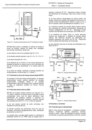 Página 15
NT10/2013 - Saídas de Emergência
Parte 1 - Condições Gerais
Corpo de Bombeiros Militar do Estado do Espírito Santo
Figura 15 – Escada enclausurada do tipo PF ventilada por balcão
5.7.12.4 Será aceita a ventilação no balcão da escada à
prova de fumaça, através de janela com ventilação
permanente (veneziana), desde que:
a) área efetiva mínima de ventilação seja de 1,5 m²;
b) os balcões deverão atender o item 5.7.10.1 “a”, “b” e “c”;
c) ter altura de peitoril de 1,3 m;
d) ter distância de no mínimo 3 m de outras aberturas em
projeção horizontal, no mesmo nível ou em nível inferior ao
seu ou da divisa de propriedade, e no mesmo plano de
parede;
e) os pisos de balcão, varandas e terraços deverão ser
antiderrapantes, conforme Item 5.7.1 alínea “f”.
5.7.13 Escadas à prova de fumaça pressurizada (EPFP)
As escadas à prova de fumaça pressurizadas, ou escadas
pressurizadas, podem sempre substituir as escadas
enclausuradas protegidas (EEP) e as escadas
enclausuradas à prova de fumaça (EPF), devendo atender
a todas as exigências contidas em Norma Técnica
específica.
5.7.14 Escada aberta externa (EAE)
5.7.14.1 As escadas abertas externas (ver Figuras 16 e
17) podem substituir os demais tipos de escadas quando
consideradas como rota de saída alternativa, para
atendimento da distância máxima a percorrer ou
adequação de edificações existentes, devendo atender
aos requisitos dos Itens 5.7.1 a 5.7.3, além do seguinte:
a) ter seu acesso provido de porta corta-fogo com
resistência mínima de 60 min;
b) atender somente aos pavimentos acima do piso de
descarga, terminando obrigatoriamente neste, atendendo
ao prescrito no item 5.10;
c) a parede entre a escada aberta externa e a fachada da
edificação deverá ter um TRRF igual ao exigido para e
estrutura conforme NT 09 – Segurança Contra Incêndio
dos Elementos de Construção, mais nunca inferior a duas
horas;
d) de toda abertura desprotegida do próprio prédio, até
escada, deverá ser mantida uma distância mínima de 3 m
quando a altura da edificação for inferior ou igual a 12 m, e
de 8 m quando a altura da edificação for superior a 12 m;
e) a estrutura portante da escada aberta externa deverá
ser construída em material incombustível, atendendo os
critérios estabelecidos na NT 09 - Segurança Contra
Incêndio dos Elementos de Construção, com TRRF de 2 h;
f) na existência de shafts, dutos ou outras aberturas
verticais que tangenciam a projeção da escada aberta
externa, tais aberturas deverão ser delimitadas por
paredes estanques nos termos da NT 09 - Segurança
Contra Incêndio dos Elementos de Construção;
g) será admitido esse tipo de escada até edificações com
altura de 30 m.
Figura 16 – Escada aberta externa
Figura 17 – Escada aberta externa
5.8 Guardas e corrimãos
5.8.1 Guardacorpos e balaustradas
5.8.1.1 Toda saída de emergência - corredores, balcões,
terraços, mezaninos, galerias, patamares, escadas,
rampas e outros - deve ser protegida de ambos os lados
por paredes ou guardas (guardacorpos) contínuas, sempre
 