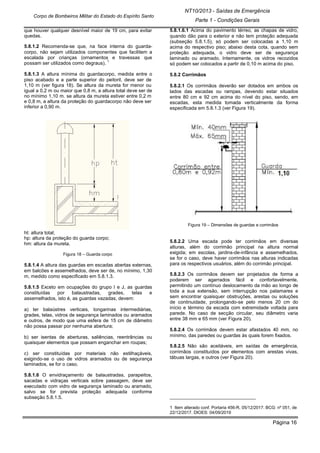 Página 16
NT10/2013 - Saídas de Emergência
Parte 1 - Condições Gerais
Corpo de Bombeiros Militar do Estado do Espírito Santo
que houver qualquer desnível maior de 19 cm, para evitar
quedas.
5.8.1.2 Recomenda-se que, na face interna do guarda-
corpo, não sejam utilizados componentes que facilitem a
escalada por crianças (ornamentos e travessas que
possam ser utilizados como degraus).
1
5.8.1.3 A altura mínima do guardacorpo, medida entre o
piso acabado e a parte superior do peitoril, deve ser de
1,10 m (ver figura 18). Se altura da mureta for menor ou
igual a 0,2 m ou maior que 0,8 m, a altura total deve ser de
no mínimo 1,10 m. se altura da mureta estiver entre 0,2 m
e 0,8 m, a altura da proteção do guardacorpo não deve ser
inferior a 0,90 m.
ht: altura total;
hp: altura da proteção do guarda corpo;
hm: altura da mureta.
Figura 18 – Guarda corpo
5.8.1.4 A altura das guardas em escadas abertas externas,
em balcões e assemelhados, deve ser de, no mínimo, 1,30
m, medido como especificado em 5.8.1.3.
5.8.1.5 Exceto em ocupações do grupo I e J, as guardas
constituídas por balaustradas, grades, telas e
assemelhados, isto é, as guardas vazadas, devem:
a) ter balaústres verticais, longarinas intermediárias,
grades, telas, vidros de segurança laminados ou aramados
e outros, de modo que uma esfera de 15 cm de diâmetro
não possa passar por nenhuma abertura;
b) ser isentas de aberturas, saliências, reentrâncias ou
quaisquer elementos que possam enganchar em roupas;
c) ser constituídas por materiais não estilhaçáveis,
exigindo-se o uso de vidros aramados ou de segurança
laminados, se for o caso.
5.8.1.6 O envidraçamento de balaustradas, parapeitos,
sacadas e vidraças verticais sobre passagem, deve ser
executado com vidro de segurança laminado ou aramado,
salvo se for prevista proteção adequada conforme
subseção 5.8.1.5.
5.8.1.6.1 Acima do pavimento térreo, as chapas de vidro,
quando dão para o exterior e não tem proteção adequada
(subseção 5.8.1.5), só podem ser colocadas a 1,10 m
acima do respectivo piso; abaixo desta cota, quando sem
proteção adequada, o vidro deve ser de segurança
laminado ou aramado. Internamente, os vidros recozidos
só podem ser colocados a partir de 0,10 m acima do piso.
5.8.2 Corrimãos
5.8.2.1 Os corrimãos deverão ser dotados em ambos os
lados das escadas ou rampas, devendo estar situados
entre 80 cm e 92 cm acima do nível do piso, sendo, em
escadas, esta medida tomada verticalmente da forma
especificada em 5.8.1.3 (ver Figura 19).
Figura 19 – Dimensões de guardas e corrimãos
5.8.2.2 Uma escada pode ter corrimãos em diversas
alturas, além do corrimão principal na altura normal
exigida; em escolas, jardins-de-infância e assemelhados,
se for o caso, deve haver corrimãos nas alturas indicadas
para os respectivos usuários, além do corrimão principal.
5.8.2.3 Os corrimãos devem ser projetados de forma a
poderem ser agarrados fácil e confortavelmente,
permitindo um contínuo deslocamento da mão ao longo de
toda a sua extensão, sem interrupção nos patamares e
sem encontrar quaisquer obstruções, arestas ou soluções
de continuidade, prolongando-se pelo menos 20 cm do
início e término da escada com extremidade voltada para
parede. No caso de secção circular, seu diâmetro varia
entre 38 mm e 65 mm (ver Figura 20).
5.8.2.4 Os corrimãos devem estar afastados 40 mm, no
mínimo, das paredes ou guardas às quais forem fixados.
5.8.2.5 Não são aceitáveis, em saídas de emergência,
corrimãos constituídos por elementos com arestas vivas,
tábuas largas, e outros (ver Figura 20).
________________________________
1 Item alterado conf. Portaria 456-R, 05/12/2017. BCG: nº 051, de
22/12/2017. DIOES: 04/09/2019
 