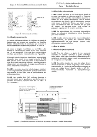 Página 17
NT10/2013 - Saídas de Emergência
Parte 1 - Condições Gerais
Corpo de Bombeiros Militar do Estado do Espírito Santo
Figura 20 – Pormenores de corrimãos
5.8.3 Exigências estruturais
5.8.3.1 As guardas de alvenaria ou concreto, as grades de
balaustradas, as paredes, as esquadrias, as divisórias
leves e outros elementos de construção que envolvam as
saídas de emergência devem ser projetados de forma a:
a) resistir a cargas transmitidas por corrimãos nelas
fixados ou calculadas para resistir a uma força horizontal
de 730 N/m aplicada a 1,10 m de altura, adotando-se a
condição que conduzir a maiores tensões (ver Figura 21);
b) ter seus painéis, longarinas, balaústres e assemelhados
calculados para resistir a uma carga horizontal de 1,20
kPa aplicada à área bruta da guarda ou equivalente da
qual façam parte; as reações devidas a este carregamento
não precisam ser adicionadas às cargas especificadas na
alínea precedente (ver Figura 21).
5.8.3.2 Os corrimãos devem ser calculados para resistirem
a uma carga de 900 N, aplicada em qualquer ponto deles,
verticalmente de cima para baixo e horizontalmente em
ambos os sentidos.
5.8.3.3 Nas escadas tipo ENE, pode-se dispensar o
corrimão, desde que o guardacorpo atenda também os
preceitos do corrimão, conforme itens 5.8.2.3, 5.8.2.4 e
5.8.2.5 desta NT.
5.8.4 Corrimãos intermediários
5.8.4.1 Escadas com mais de 2,2 m de largura devem ter
corrimão intermediário no máximo a cada 1,8 m. Os lanços
determinados pelos corrimãos intermediários devem ter no
mínimo 1,1 m de largura, ressalvado o caso de escadas
em ocupações dos tipos H-2 e H-3, utilizadas por pessoas
muito idosas e deficientes físicos, que exijam máximo
apoio com ambas as mãos em corrimãos, em que pode
ser previsto, em escadas largas, uma unidade de
passagem especial com 69 cm entre corrimãos.
5.8.4.2 As extremidades dos corrimãos intermediários
devem ser dotadas de balaústres ou outros dispositivos
para evitar acidentes.
5.8.4.3 Escadas externas de caráter monumental podem,
excepcionalmente, ter apenas dois corrimãos laterais,
independentemente de sua largura, quando forem
utilizadas por grandes multidões.
5.9 Área de refúgio
5.9.1 Conceituação e exigências
5.9.1.1 Área de refúgio é a parte de um pavimento
separada por paredes corta-fogo e portas corta-fogo,
tendo acesso direto, cada uma delas (a área de refúgio e o
restante do pavimento), a pelo menos uma escada/rampa
de emergência (ver Figura 22).
5.9.1.2 Os prédios dotados de áreas de refúgio devem
atender ao previsto na NT 09 - Segurança Contra Incêndio
dos Elementos de Construção. As paredes que definem as
áreas de refúgio devem atender ainda a NT 11 -
Compartimentação Horizontal e Compartimentação
Vertical.
Figura 21 – Pormenores construtivos da instalação de guardas e as cargas a que elas devem resistir
 