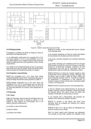 Página 18
NT10/2013 - Saídas de Emergência
Parte 1 - Condições Gerais
Corpo de Bombeiros Militar do Estado do Espírito Santo
Figura 22 – Desenho esquemático da área de refúgio
5.9.2 Obrigatoriedade
É obrigatória a existência de áreas de refúgio em todos os
pavimentos nos seguintes casos:
a) em edificações institucionais de ocupação E-5 e E-6,
com altura superior a 12 m e nas ocupações H-2 e H-3
com altura superior a 6 m. Nesses casos a área mínima de
refúgio de cada pavimento será equivalente a 30% da área
do pavimento;
b) a existência de compartimentação de área no pavimento
será aceita como área de refúgio, desde que tenha acesso
direto às saídas de emergência (escadas ou rampas).
5.9.3 Hospitais e assemelhados
5.9.3.1 Em ocupações H-2 e H-3, deve haver tantas
compartimentações quanto forem necessárias para que as
áreas de refúgio não tenham áreas superiores a 2000 m².
5.9.3.2 Nessas ocupações H-2 e H-3, bem como nas
ocupações E-5 e E-6, a comunicação entre as áreas de
refúgio e/ou entre essas áreas e saídas deve ser em nível
ou, caso haja desníveis, em rampas, como especificado no
item 5.6.
5.10 Descarga
5.10.1 Tipos
5.10.1.1 A descarga, parte da saída de emergência de uma
edificação, que fica entre a escada ou rampa e a via
pública ou área externa em comunicação com a via
pública, pode ser constituída por:
a) corredor ou átrio enclausurado;
b) área em pilotis;
c) corredor a céu aberto.
5.10.1.2 O corredor ou átrio enclausurado que for utilizado
como descarga deve:
a) ter paredes resistentes ao fogo por tempo equivalente
ao das paredes das escadas que a ele conduzirem;
b) ter pisos e paredes revestidos com materiais resistentes
ao fogo;
c) ter portas corta-fogo com resistência de 60 min de fogo
(P60) quando a escada for à prova de fumaça ou quando a
escada for enclausurada protegida, isolando-o de todo
compartimento que com ele se comunique, tais como
apartamentos, salas de medidores, restaurante e outros.
5.10.1.3 Admite-se no interior de corredor, saguão ou átrio
enclausurado: hall de elevadores, portaria, recepção, sala
de espera, sala de estar e salão de festas, desde que
esses ambientes atendam a NT 21- Controle de materiais
de acabamento e revestimento e não obstruam ou
reduzam a largura mínima prevista para a descarga exigida
no item 5.10.2 (Figura 23).
5.10.1.4 A área em pilotis que servir como descarga deve:
a) não ser utilizada como estacionamento de veículos de
qualquer natureza. Quando necessário, deverá ser dotada
de divisores físicos com altura mínima de 0,50m que
impeçam a obstrução da rota de fuga por veículo;
b) ser mantida livre e desimpedida, não podendo ser
utilizada como depósito de qualquer natureza.
5.10.1.5 O corredor a céu aberto que servir como
descarga, deve ser protegido por marquise com largura
mínima de 1,20 m.
5.10.1.6 O item 5.10.1 não se aplica às edificações que
possuem escada comum (ENE).
Nota: As áreas usadas como descarga nas edificações
com escadas do tipo ENE, poderão ser utilizadas como
 