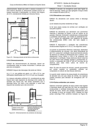 Página 19
NT10/2013 - Saídas de Emergência
Parte 1 - Condições Gerais
Corpo de Bombeiros Militar do Estado do Espírito Santo
estacionamento, desde que entre o acesso à escada e a
área externa (fachada ou alinhamento predial) possua um
espaço reservado e desimpedido, no mínimo com largura
de 2,2 m, devidamente limitado por divisores físicos.
Figura 23 – Descarga através de hall térreo enclausurado
5.10.2 Dimensionamento
5.10.2.1 No dimensionamento da descarga, devem ser
consideradas todas as saídas horizontais e verticais que
para ela convergirem.
5.10.2.2 A largura das descargas não pode ser inferior:
a) a 1,1 m, nos prédios em geral, e a 1,65 e 2,2 m, nas
edificações classificadas com H-2 e H-3 por sua ocupação;
b) a largura calculada conforme 5.4, considerando-se esta
largura para cada segmento de descarga entre saídas de
escadas (ver Figura 24), não sendo necessário que a
descarga tenha, em toda a sua extensão, a soma das
larguras das escadas que a ela concorrem.
Figura 24 – Dimensionamento de corredores de descarga
5.10.2.3 O elevador de emergência pode estar ligado ao
hall de descarga, desde que seja agregado à largura desta
uma unidade de saída (0,55 m).
5.10.3 Elevadores com acesso
5.10.3.1 Os elevadores com acesso direto à descarga
devem:
a) ser dotados de portas resistentes ao fogo;
b) ter seus poços (caixas de corrida) com ventilação em
sua parte superior.
5.10.3.2 Os elevadores que atenderem aos pavimentos
inferiores à descarga só podem a ela ter acesso se as
paredes inferiores contiverem antecâmaras enclausuradas
e ventiladas naturalmente, nos moldes do estabelecido em
5.7.11, exceto em edificações com exigência de escada
não enclausurada (ENE), onde não será exigida a
antecâmara.
5.10.3.3 É dispensável a ventilação das antecâmaras
enclausuradas exigidas em 5.10.3.2, nos seguintes casos:
a) quando os pavimentos inferiores à descarga, destinados
a estacionamento de veículos, com altura ascendente de
até 12 m, possuírem ventilação natural permanente através
de abertura (s) voltada (s) diretamente para o exterior, com
afastamento nunca inferior a 2,50 m de anteparos que
prejudiquem a ventilação. Essas aberturas devem situar-se
em pelo menos duas paredes opostas e corresponder no
mínimo, a proporção de 0,006 m
2
(60 cm
2
) de área útil de
abertura para cada metro cúbico de volume do
compartimento.
Nota: Os vãos de acesso de veículos, quando guarnecidos
por portas vazadas ou gradeadas, poderão ser
computados no cálculo de área dessas aberturas.
b) quando existir sistema de pressurização da antecâmara
do elevador e/ou de suas caixas de corrida, nos mesmos
moldes previstos para elevador de emergência (NT 10-
Parte 2).
5.10.4 Outros ambientes com acesso
Galerias comerciais (galerias de lojas) podem estar ligadas
à descarga desde que seja feito por meio de antecâmara
enclausurada e ventilada diretamente para o exterior ou
através de dutos, dentro dos padrões estabelecidos para
as escadas à prova de fumaça (EPF), dotadas de duas
portas corta-fogo P-60, conforme indicado na Figura 25.
 
