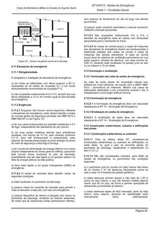 Página 20
NT10/2013 - Saídas de Emergência
Parte 1 - Condições Gerais
Corpo de Bombeiros Militar do Estado do Espírito Santo
Figura 25 – Acesso de galeria comercial à descarga
5.11 Elevadores de emergência
5.11.1 Obrigatoriedade
É obrigatória a instalação de elevadores de emergência:
a) em todas as edificações com altura superior a 60 m,
excetuadas as de classe de ocupação G-1 e em torres
exclusivamente monumentais de ocupação F-2;
b) nas ocupações institucionais H-2 e H-3, sempre que sua
altura ultrapassar a 12 m, em número igual ao das escadas
de emergência.
5.11.2 Exigências
5.11.2.1 Enquanto não houver norma específica referente
a elevadores de emergência, estes devem atender a todas
as normas gerais de segurança previstas nas NBR 5410 e
NBR NM 207 e (ver Figura 13):
a) ter sua caixa enclausurada por paredes resistentes a 4 h
de fogo, independente dos elevadores de uso comum;
b) ter suas portas metálicas abrindo para antecâmara
ventilada, nos termos de 5.7.10, para varanda conforme
5.7.12, para hall enclausurado e pressurizado, para
patamar de escada pressurizada ou local análogo do ponto
de vista de segurança contra fogo e fumaça;
c) ter circuito de alimentação de energia elétrica com chave
própria independente da chave geral do edifício, possuindo
este circuito chave reversível no piso da descarga,
possibilitando que ele seja ligado a um gerador externo na
falta de energia elétrica na rede pública;
d) deve estar ligado a um grupo motogerador (GMG) de
emergência.
5.11.2.2 O painel de comando deve atender, ainda, às
seguintes condições:
a) estar localizado no pavimento da descarga;
b) possuir chave de comando de reversão para permitir a
volta do elevador a este piso, em caso de emergência;
c) possuir dispositivo de retorno e bloqueio dos carros no
pavimento da descarga, anulando as chamas existentes,
de modo que as respectivas portas permaneçam abertas,
sem prejuízo do fechamento do vão do poço nos demais
pavimentos;
d) possuir duplo comando automático e manual reversível,
mediante chamada apropriada.
5.11.2.3 Nas ocupações institucionais H-2 e H-3, o
elevador de emergência deve ter cabine com dimensões
apropriadas para o transporte de maca.
5.11.2.4 As caixas de corrida (poço) e casas de máquinas
dos elevadores de emergência devem ser enclausuradas e
totalmente isoladas das caixas de corrida e casas de
máquinas dos demais elevadores. A caixa de corrida
(poço) deve ter abertura de ventilação permanente em sua
parte superior, dotadas de abertura, com área mínima de
0,80 m², devendo estar localizada na parede junto ao teto
ou no máximo a 15 cm deste.
5.12 Iluminação e sinalização
5.12.1 Iluminação das rotas de saídas de emergência
As rotas de saída devem ter iluminação natural e/ou
artificial em nível suficiente, de acordo com a ABNT NBR
5413 - Iluminância de Interiores. Mesmo nos casos de
edificações destinadas a uso unicamente durante o dia, é
indispensável a iluminação artificial noturna.
5.12.2 Iluminação de emergência
5.12.2.1 A iluminação de emergência deve ser executada
obedecendo à NT 13 - Iluminação de Emergência.
5.12.3 Sinalização de saídas de emergência
5.12.3.1 A sinalização de saída deve ser executada
obedecendo à NT 14 - Sinalização de Emergência.
5.13 Construções subterrâneas, subsolo e edificações
sem janela
5.13.1 Construções subterrâneas ou subsolos
5.13.1.1 Para os efeitos desta NT, consideram-se
construções subterrâneas ou subsolos as edificações, ou
parte delas, na qual o piso se encontre abaixo do
pavimento da descarga, ressalvando o especificado no
item 5.13.1.2.
5.13.1.2 Não são considerados subsolos, para efeito de
saídas de emergência, os pavimentos nas condições
seguintes:
a) o pavimento que for provido em pelo menos dois lados
de no mínimo 2 m² de aberturas inteiramente acima do
solo a cada 15 m lineares de parede periférica;
b) estas aberturas tenham peitoril a não mais de 1,20 m
acima do piso interno, e que não tenham medida alguma
menor que 60 cm (luz), de forma a permitir operações de
salvamento provenientes do exterior;
c) estas aberturas sejam de fácil manuseio, tanto do lado
interno como externo, devendo ter identificação tanto
internamente como externamente.
 
