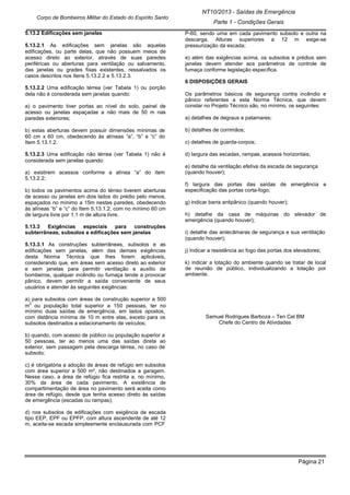 Página 21
NT10/2013 - Saídas de Emergência
Parte 1 - Condições Gerais
Corpo de Bombeiros Militar do Estado do Espírito Santo
5.13.2 Edificações sem janelas
5.13.2.1 As edificações sem janelas são aquelas
edificações, ou parte delas, que não possuem meios de
acesso direto ao exterior, através de suas paredes
periféricas ou aberturas para ventilação ou salvamento,
das janelas ou grades fixas existentes, ressalvados os
casos descritos nos Itens 5.13.2.2 e 5.13.2.3.
5.13.2.2 Uma edificação térrea (ver Tabela 1) ou porção
dela não é considerada sem janelas quando:
a) o pavimento tiver portas ao nível do solo, painel de
acesso ou janelas espaçadas a não mais de 50 m nas
paredes exteriores;
b) estas aberturas devem possuir dimensões mínimas de
60 cm x 60 cm, obedecendo às alíneas “a”, “b” e “c” do
Item 5.13.1.2.
5.13.2.3 Uma edificação não térrea (ver Tabela 1) não é
considerada sem janelas quando:
a) existirem acessos conforme a alínea “a” do item
5.13.2.2;
b) todos os pavimentos acima do térreo tiverem aberturas
de acesso ou janelas em dois lados do prédio pelo menos,
espaçados no mínimo a 15m nestas paredes, obedecendo
às alíneas “b” e “c” do Item 5.13.1.2, com no mínimo 60 cm
de largura livre por 1,1 m de altura livre.
5.13.3 Exigências especiais para construções
subterrâneas, subsolos e edificações sem janelas
5.13.3.1 As construções subterrâneas, subsolos e as
edificações sem janelas, além das demais exigências
desta Norma Técnica que lhes forem aplicáveis,
considerando que, em áreas sem acesso direto ao exterior
e sem janelas para permitir ventilação e auxílio de
bombeiros, qualquer incêndio ou fumaça tende a provocar
pânico, devem permitir a saída conveniente de seus
usuários e atender às seguintes exigências:
a) para subsolos com áreas de construção superior a 500
m
2
ou população total superior a 150 pessoas, ter no
mínimo duas saídas de emergência, em lados opostos,
com distância mínima de 10 m entre elas, exceto para os
subsolos destinados a estacionamento de veículos;
b) quando, com acesso de público ou população superior a
50 pessoas, ter ao menos uma das saídas direta ao
exterior, sem passagem pela descarga térrea, no caso de
subsolo;
c) é obrigatória a adoção de áreas de refúgio em subsolos
com área superior a 500 m², não destinados a garagem.
Nesse caso, a área de refúgio fica restrita a, no mínimo,
30% da área de cada pavimento. A existência de
compartimentação de área no pavimento será aceita como
área de refúgio, desde que tenha acesso direto às saídas
de emergência (escadas ou rampas);
d) nos subsolos de edificações com exigência de escada
tipo EEP, EPF ou EPFP, com altura ascendente de até 12
m, aceita-se escada simplesmente enclausurada com PCF
P-60, sendo uma em cada pavimento subsolo e outra na
descarga. Alturas superiores a 12 m exige-se
pressurização da escada;
e) além das exigências acima, os subsolos e prédios sem
janelas devem atender aos parâmetros de controle de
fumaça conforme legislação específica.
6 DISPOSIÇÕES GERAIS
Os parâmetros básicos de segurança contra incêndio e
pânico referentes a esta Norma Técnica, que devem
constar no Projeto Técnico são, no mínimo, os seguintes:
a) detalhes de degraus e patamares;
b) detalhes de corrimãos;
c) detalhes de guarda-corpos;
d) largura das escadas, rampas, acessos horizontais;
e) detalhe da ventilação efetiva da escada de segurança
(quando houver);
f) largura das portas das saídas de emergência e
especificação das portas corta-fogo;
g) indicar barra antipânico (quando houver);
h) detalhe da casa de máquinas do elevador de
emergência (quando houver);
i) detalhe das antecâmaras de segurança e sua ventilação
(quando houver);
j) Indicar a resistência ao fogo das portas dos elevadores;
k) indicar a lotação do ambiente quando se tratar de local
de reunião de público, individualizando a lotação por
ambiente.
Samuel Rodrigues Barboza – Ten Cel BM
Chefe do Centro de Atividades
 