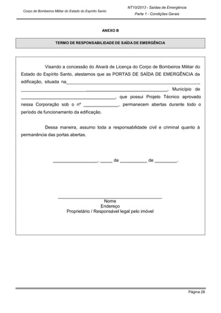 Página 28
NT10/2013 - Saídas de Emergência
Parte 1 - Condições Gerais
Corpo de Bombeiros Militar do Estado do Espírito Santo
ANEXO B
TERMO DE RESPONSABILIDADE DE SAÍDA DE EMERGÊNCIA
Visando a concessão do Alvará de Licença do Corpo de Bombeiros Militar do
Estado do Espírito Santo, atestamos que as PORTAS DE SAÍDA DE EMERGÊNCIA da
edificação, situada na _
, Município de
, que possui Projeto Técnico aprovado
nessa Corporação sob o nº , permanecem abertas durante todo o
período de funcionamento da edificação.
Dessa maneira, assumo toda a responsabilidade civil e criminal quanto à
permanência das portas abertas.
, de de .
Nome
Endereço
Proprietário / Responsável legal pelo imóvel
 