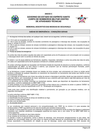 Página 29
NT10/2013 - Saídas de Emergência
Parte 1 - Condições Gerais
Corpo de Bombeiros Militar do Estado do Espírito Santo
ANEXO C
GOVERNO DO ESTADO DO ESPÍRITO SANTO
CORPO DE BOMBEIROS MILITAR CENTRO
DE ATIVIDADES TÉCNICAS
MEMORIAL DESCRITIVO DAS MEDIDAS DE SEGURANÇA
SAÍDAS DE EMERGÊNCIA - CONDIÇÕES GERAIS
1 - As larguras mínimas das saídas, em qualquer caso, devem ser as seguintes, conforme ocupação:
a) 1,10 m para as ocupações em geral;
b) 1,65 m para as escadas, acessos às escadas (corredores de passagens) e descarga das escadas, nas ocupações do
grupo H, divisão H-2 e H-3;
c) 1,65 m para as rampas, acessos às rampas (corredores e passagens) e descarga das rampas, nas ocupações do grupo
H, divisão H-2;
d) 2,20 m para as rampas, acessos às rampas (corredores e passagens) e descarga das rampas, nas ocupações do grupo
H, divisão H-3.
2 - Portas de saídas de emergência
As portas das rotas de saída e aquelas das salas com capacidade acima de 50 pessoas e em comunicação com os acessos
e descargas devem abrir no sentido do trânsito de saída;
É vedado o uso de peças plásticas em fechaduras, espelhos, maçanetas, dobradiças e outros nas portas das rotas de saída,
em salas com capacidade acima de 50 pessoas e entrada em unidades autônomas;
As portas corta-fogo deverão ser equipadas com fechadura dotada de maçaneta de alavanca ou barras antipânico, conforme
especificações da ABNT, na face interna e externa, que propiciem que as mesmas permaneçam fechadas, porém
destrancadas, atendendo ainda ao seguinte:
a) as fechaduras a serem instaladas devem ser dotadas de trinco simples, sem acionamento por chave ou similar sendo
proibida a utilização de qualquer dispositivo ou mecanismo de travamento ou trancamento das portas que interfira no seu
funcionamento normal;
b) a colocação de fechaduras com chave nas portas de acesso e descargas é permitida, desde que seja possível a abertura
pelo lado interno, sem necessidade de chave, admitindo-se que a abertura pelo lado externo seja feita apenas por meio de
chave, dispensando-se maçanetas, etc;
c) é admissível que as portas corta-fogo se mantenham abertas, desde que disponham de dispositivos de fechamento
automático, conforme estabelecido na ABNT NBR 11742;
d) serão pintadas na cor vermelha, possuindo numeração na face interna com o indicativo do andar e a palavra “SAÍDA” na
parte externa (hall), conforme especificado na NT 14 – Sinalização de Emergência.
Cada porta deve receber uma identificação indelével e permanente, por gravação ou por plaqueta metálica, com as
seguintes informações:
a) porta corta-fogo conforme ABNT NBR 11742;
b) identificação do fabricante;
c) classificação da porta quanto ao tempo de resistência ao fogo;
d) número e ordem de fabricação;
e) mês e ano de fabricação.
3 - As escadas devem:
a) ser constituída com material estrutural e de compartimentação com TRRF de no mínimo 2 h para escadas não
enclausuradas e TRRF equivalente ao da caixa de escada para escadas enclausuradas;
b) atender a norma específica quanto aos materiais de acabamento e revestimento sendo os pisos dos degraus e patamares
revestidos com materiais resistentes à propagação superficial de chama, isto é, com índice "A" da ABNT NBR 9442 ou
norma específica;
c) ser dotadas de guardas em seus lados abertos;
d) ser dotadas de corrimãos em ambos os lados;
e) atender a todos os pavimentos, acima e abaixo da descarga, mas terminando obrigatoriamente no piso desta, não
podendo ter comunicação direta com outro lanço na mesma prumada devendo ter compartimentação na divisão entre os
lanços ascendente e descendente em relação ao piso de descarga, exceto para escadas tipo ENE (escada não
 