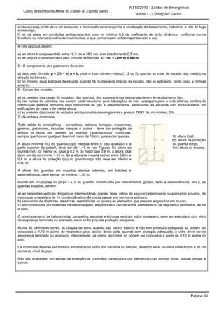Página 30
NT10/2013 - Saídas de Emergência
Parte 1 - Condições Gerais
Corpo de Bombeiros Militar do Estado do Espírito Santo
enclausurada), onde deve ser acrescida a iluminação de emergência e sinalização de balizamento, indicando a rota de fuga
e descarga;
f) ter os pisos em condições antiderrapantes, com no mínimo 0,5 de coeficiente de atrito dinâmico, conforme norma
brasileira ou internacionalmente reconhecida, e que permaneçam antiderrapantes com o uso.
4 - Os degraus devem:
a) ter altura h compreendida entre 16,0 cm e 18,0 cm, com tolerância de 0,5 cm;
b) ter largura b dimensionada pela fórmula de Blondel: 63 cm ≤ (2h+ b) ≤ 64cm
5 - O comprimento dos patamares deve ser:
a) dado pela fórmula: p = (2h + b) n + b, onde n é um número inteiro (1, 2 ou 3), quando se tratar de escada reta, medido na
direção do trânsito;
b) no mínimo, igual à largura da escada, quando há mudança de direção da escada, não se aplicando, neste caso, a fórmula
anterior.
6 - Caixas das escadas
a) as paredes das caixas de escadas, das guardas, dos acessos e das descargas devem ter acabamento liso;
b) nas caixas de escadas, não podem existir aberturas para tubulações de lixo, passagens para a rede elétrica, centros de
distribuição elétrica, armários para medidores de gás e assemelhados, excetuadas as escadas não enclausuradas em
edificações de baixa e de média altura;
c) as paredes das caixas de escadas enclausuradas devem garantir e possuir TRRF de, no mínimo, 2 h.
7 - Guardas e corrimãos
Toda saída de emergência - corredores, balcões, terraços, mezaninos,
galerias, patamares, escadas, rampas e outros - deve ser protegida de
ambos os lados por paredes ou guardas (guardacorpos) contínuas,
sempre que houver qualquer desnível maior de 19 cm, para evitar quedas. ht: altura total;
hp: altura da proteção
A altura mínima (ht) do guardacorpo, medida entre o piso acabado e a do guarda corpo;
parte superior do peitoril, deve ser de 1,10 m (ver Figura). Se altura da hm: altura da mureta.
mureta (hm) for menor ou igual a 0,2 m ou maior que 0,8 m, a altura total
deve ser de no mínimo 1,10 m. Se a altura da mureta estiver entre 0,2 m e
0,8 m, a altura da proteção (hp) do guardacorpo não deve ser inferior a
0,90 m.
A altura das guardas em escadas abertas externas, em balcões e
assemelhados, deve ser de, no mínimo, 1,30 m.
Exceto em ocupações do grupo I e J, as guardas constituídas por balaustradas, grades, telas e assemelhados, isto é, as
guardas vazadas, devem:
a) ter balaústres verticais, longarinas intermediárias, grades, telas, vidros de segurança laminados ou aramados e outros, de
modo que uma esfera de 15 cm de diâmetro não possa passar por nenhuma abertura;
b) ser isentas de aberturas, saliências, reentrâncias ou quaisquer elementos que possam enganchar em roupas;
c) ser constituídas por materiais não estilhaçáveis, exigindo-se o uso de vidros aramados ou de segurança laminados, se for
o caso.
O envidraçamento de balaustradas, parapeitos, sacadas e vidraças verticais sobre passagem, deve ser executado com vidro
de segurança laminado ou aramado, salvo se for prevista proteção adequada.
Acima do pavimento térreo, as chapas de vidro, quando dão para o exterior e não tem proteção adequada, só podem ser
colocadas a 1,10 m acima do respectivo piso; abaixo desta cota, quando sem proteção adequada, o vidro deve ser de
segurança laminado ou aramado. Internamente, os vidros recozidos só podem ser colocados a partir de 0,10 m acima do
piso.
Os corrimãos deverão ser dotados em ambos os lados das escadas ou rampas, devendo estar situados entre 80 cm e 92 cm
acima do nível do piso.
Não são aceitáveis, em saídas de emergência, corrimãos constituídos por elementos com arestas vivas, tábuas largas, e
outros.
 