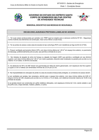 Página 32
NT10/2013 - Saídas de Emergência
Parte 1 - Condições Gerais
Corpo de Bombeiros Militar do Estado do Espírito Santo
GOVERNO DO ESTADO DO ESPÍRITO SANTO
CORPO DE BOMBEIROS MILITAR CENTRO
DE ATIVIDADES TÉCNICAS
MEMORIAL DESCRITIVO DAS MEDIDAS DE SEGURANÇA
ESCADA ENCLAUSURADA PROTEGIDA (JANELAS NO ACESSO)
1 - Ter suas caixas enclausuradas por paredes com TRRF igual ao exigido para e estrutura conforme NT 09 – Segurança
Contra Incêndio dos Elementos de Construção, mais nunca inferior a duas horas;
2 - Ter as portas de acesso a esta caixa de escada do tipo corta-fogo (PCF) com resistência ao fogo de 60 min (P 60);
3 - Possuir ventilação permanente inferior (VPI), com área mínima efetiva de 1,20 m
2
em espaço livre exterior, no pavimento
de descarga, preferencialmente junto ao piso, que permita a entrada de ar puro;
4 - Ser dotadas de alçapão de alívio de fumaça ou alçapão de tiragem (AAF) que permita a ventilação em seu término
superior, com área mínima efetiva de 1,00 m
2
(um metro quadrado), devendo estar localizada na parede junto ao teto ou no
máximo 15 cm deste, no término da escada;
5 - As aberturas da VPI a do AAF devem ser guarnecidas por telas de arame galvanizado, com espessura dos fios superior
ou igual a 3 mm e malhas com dimensões mínimas de 2,5 cm por 2,5 cm;
6 - Na impossibilidade de colocação de janela na caixa da escada enclausurada protegida, os corredores de acesso devem:
a) ser ventilados por janelas, tipo veneziana, abrindo para o espaço livre exterior, com área mínima efetiva de 0,80 m²,
largura mínima de 0,80, situados junto ao teto ou no mínimo a 15 cm deste, com distância horizontal máxima de 10,00 m da
entrada da escada;
b) as janelas devem ser construídas em perfis metálicos reforçados, com espessura mínima de 3 mm, sendo vedado o uso
de perfis ocos, chapa dobrada, madeira, plástico, e outros.
 