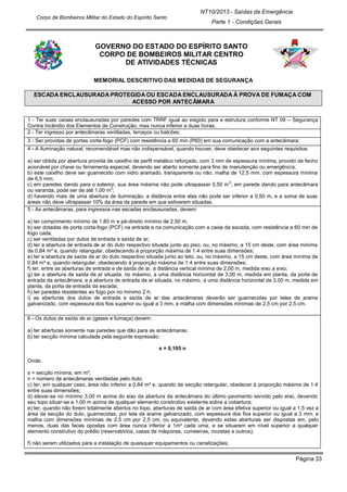 Página 33
NT10/2013 - Saídas de Emergência
Parte 1 - Condições Gerais
Corpo de Bombeiros Militar do Estado do Espírito Santo
GOVERNO DO ESTADO DO ESPÍRITO SANTO
CORPO DE BOMBEIROS MILITAR CENTRO
DE ATIVIDADES TÉCNICAS
MEMORIAL DESCRITIVO DAS MEDIDAS DE SEGURANÇA
ESCADA ENCLAUSURADA PROTEGIDA OU ESCADA ENCLAUSURADA À PROVA DE FUMAÇA COM
ACESSO POR ANTECÂMARA
1 - Ter suas caixas enclausuradas por paredes com TRRF igual ao exigido para e estrutura conforme NT 09 – Segurança
Contra Incêndio dos Elementos de Construção, mas nunca inferior a duas horas;
2 - Ter ingresso por antecâmaras ventiladas, terraços ou balcões;
3 - Ser providas de portas corta-fogo (PCF) com resistência a 60 min (P60) em sua comunicação com a antecâmara;
4 - A iluminação natural, recomendável mas não indispensável, quando houver, deve obedecer aos seguintes requisitos:
a) ser obtida por abertura provida de caixilho de perfil metálico reforçado, com 3 mm de espessura mínima, provido de fecho
acionável por chave ou ferramenta especial, devendo ser aberto somente para fins de manutenção ou emergência;
b) este caixilho deve ser guarnecido com vidro aramado, transparente ou não, malha de 12,5 mm, com espessura mínima
de 6,5 mm;
c) em paredes dando para o exterior, sua área máxima não pode ultrapassar 0,50 m
2
; em parede dando para antecâmara
ou varanda, pode ser de até 1,00 m
2
;
d) havendo mais de uma abertura de iluminação, a distância entre elas não pode ser inferior a 0,50 m, e a soma de suas
áreas não deve ultrapassar 10% da área da parede em que estiverem situadas.
5 - As antecâmaras, para ingressos nas escadas enclausuradas, devem:
a) ter comprimento mínimo de 1,80 m e pé-direito mínimo de 2,50 m;
b) ser dotadas de porta corta-fogo (PCF) na entrada e na comunicação com a caixa da escada, com resistência a 60 min de
fogo cada;
c) ser ventiladas por dutos de entrada e saída de ar;
d) ter a abertura de entrada de ar do duto respectivo situada junto ao piso, ou, no máximo, a 15 cm deste, com área mínima
de 0,84 m² e, quando retangular, obedecendo à proporção máxima de 1:4 entre suas dimensões;
e) ter a abertura de saída de ar do duto respectivo situada junto ao teto, ou, no máximo, a 15 cm deste, com área mínima de
0,84 m² e, quando retangular, obedecendo à proporção máxima de 1:4 entre suas dimensões;
f) ter, entre as aberturas de entrada e de saída de ar, a distância vertical mínima de 2,00 m, medida eixo a eixo;
g) ter a abertura de saída de ar situada, no máximo, a uma distância horizontal de 3,00 m, medida em planta, da porta de
entrada da antecâmara, e a abertura de entrada de ar situada, no máximo, a uma distância horizontal de 3,00 m, medida em
planta, da porta de entrada da escada;
h) ter paredes resistentes ao fogo por no mínimo 2 h;
i) as aberturas dos dutos de entrada e saída de ar das antecâmaras deverão ser guarnecidas por telas de arame
galvanizado, com espessura dos fios superior ou igual a 3 mm, e malha com dimensões mínimas de 2,5 cm por 2,5 cm.
6 - Os dutos de saída de ar (gases e fumaça) devem:
a) ter aberturas somente nas paredes que dão para as antecâmaras;
b) ter secção mínima calculada pela seguinte expressão:
s = 0,105 n
Onde:
s = secção mínima, em m²;
n = número de antecâmaras ventiladas pelo duto;
c) ter, em qualquer caso, área não inferior a 0,84 m² e, quando de secção retangular, obedecer à proporção máxima de 1:4
entre suas dimensões;
d) elevar-se no mínimo 3,00 m acima do eixo da abertura da antecâmara do último pavimento servido pelo eixo, devendo
seu topo situar-se a 1,00 m acima de qualquer elemento construtivo existente sobre a cobertura;
e) ter, quando não forem totalmente abertos no topo, aberturas de saída de ar com área efetiva superior ou igual a 1,5 vez a
área da secção do duto, guarnecidas, por tela de arame galvanizado, com espessura dos fios superior ou igual a 3 mm, e
malha com dimensões mínimas de 2,5 cm por 2,5 cm, ou equivalente, devendo estas aberturas ser dispostas em, pelo
menos, duas das faces opostas com área nunca inferior a 1m² cada uma, e se situarem em nível superior a qualquer
elemento construtivo do prédio (reservatórios, casas de máquinas, cumeeiras, muretas e outros);
f) não serem utilizados para a instalação de quaisquer equipamentos ou canalizações;
 