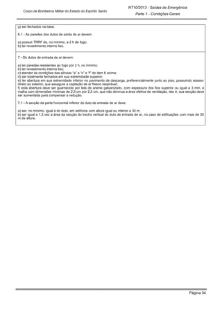 Página 34
NT10/2013 - Saídas de Emergência
Parte 1 - Condições Gerais
Corpo de Bombeiros Militar do Estado do Espírito Santo
g) ser fechados na base.
6.1 - As paredes dos dutos de saída de ar devem:
a) possuir TRRF de, no mínimo, a 2 h de fogo;
b) ter revestimento interno liso.
7 - Os dutos de entrada de ar devem:
a) ter paredes resistentes ao fogo por 2 h, no mínimo;
b) ter revestimento interno liso;
c) atender às condições das alíneas “a” a “c” e “f” do item 6 acima;
d) ser totalmente fechados em sua extremidade superior;
e) ter abertura em sua extremidade inferior no pavimento de descarga, preferencialmente junto ao piso, possuindo acesso
direto ao exterior, que assegure a captação de ar fresco respirável;
f) esta abertura deve ser guarnecida por tela de arame galvanizado, com espessura dos fios superior ou igual a 3 mm, e
malha com dimensões mínimas de 2,5 cm por 2,5 cm, que não diminua a área efetiva de ventilação, isto é, sua secção deve
ser aumentada para compensar a redução.
7.1 - A secção da parte horizontal inferior do duto de entrada de ar deve:
a) ser, no mínimo, igual à do duto, em edifícios com altura igual ou inferior a 30 m;
b) ser igual a 1,5 vez a área da secção do trecho vertical do duto de entrada de ar, no caso de edificações com mais de 30
m de altura.
 
