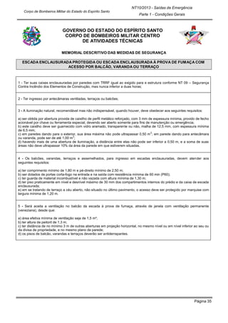 Página 35
NT10/2013 - Saídas de Emergência
Parte 1 - Condições Gerais
Corpo de Bombeiros Militar do Estado do Espírito Santo
GOVERNO DO ESTADO DO ESPÍRITO SANTO
CORPO DE BOMBEIROS MILITAR CENTRO
DE ATIVIDADES TÉCNICAS
MEMORIAL DESCRITIVO DAS MEDIDAS DE SEGURANÇA
ESCADA ENCLAUSURADA PROTEGIDA OU ESCADA ENCLAUSURADA À PROVA DE FUMAÇA COM
ACESSO POR BALCÃO, VARANDA OU TERRAÇO
1 - Ter suas caixas enclausuradas por paredes com TRRF igual ao exigido para e estrutura conforme NT 09 – Segurança
Contra Incêndio dos Elementos de Construção, mas nunca inferior a duas horas;
2 - Ter ingresso por antecâmaras ventiladas, terraços ou balcões;
3 - A iluminação natural, recomendável mas não indispensável, quando houver, deve obedecer aos seguintes requisitos:
a) ser obtida por abertura provida de caixilho de perfil metálico reforçado, com 3 mm de espessura mínima, provido de fecho
acionável por chave ou ferramenta especial, devendo ser aberto somente para fins de manutenção ou emergência;
b) este caixilho deve ser guarnecido com vidro aramado, transparente ou não, malha de 12,5 mm, com espessura mínima
de 6,5 mm;
c) em paredes dando para o exterior, sua área máxima não pode ultrapassar 0,50 m
2
; em parede dando para antecâmara
ou varanda, pode ser de até 1,00 m
2
;
d) havendo mais de uma abertura de iluminação, a distância entre elas não pode ser inferior a 0,50 m, e a soma de suas
áreas não deve ultrapassar 10% da área da parede em que estiverem situadas.
4 - Os balcões, varandas, terraços e assemelhados, para ingresso em escadas enclausuradas, devem atender aos
seguintes requisitos:
a) ter comprimento mínimo de 1,80 m e pé-direito mínimo de 2,50 m;
b) ser dotados de portas corta-fogo na entrada e na saída com resistência mínima de 60 min (P60);
c) ter guarda de material incombustível e não vazada com altura mínima de 1,30 m;
d) ter piso praticamente em nível e desnível máximo de 30 mm dos compartimentos internos do prédio e da caixa de escada
enclausurada;
e) em se tratando de terraço a céu aberto, não situado no último pavimento, o acesso deve ser protegido por marquise com
largura mínima de 1,20 m.
5 - Será aceita a ventilação no balcão da escada à prova de fumaça, através de janela com ventilação permanente
(veneziana), desde que:
a) área efetiva mínima de ventilação seja de 1,5 m²;
b) ter altura de peitoril de 1,3 m;
c) ter distância de no mínimo 3 m de outras aberturas em projeção horizontal, no mesmo nível ou em nível inferior ao seu ou
da divisa de propriedade, e no mesmo plano de parede;
d) os pisos de balcão, varandas e terraços deverão ser antiderrapantes.
 