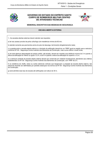 Página 36
NT10/2013 - Saídas de Emergência
Parte 1 - Condições Gerais
Corpo de Bombeiros Militar do Estado do Espírito Santo
GOVERNO DO ESTADO DO ESPÍRITO SANTO
CORPO DE BOMBEIROS MILITAR CENTRO
DE ATIVIDADES TÉCNICAS
MEMORIAL DESCRITIVO DAS MEDIDAS DE SEGURANÇA
ESCADA ABERTA EXTERNA
1 - As escadas abertas externas devem atender aos requisitos:
a) ter seu acesso provido de porta corta-fogo com resistência mínima de 60 min;
b) atender somente aos pavimentos acima do piso de descarga, terminando obrigatoriamente neste;
c) a parede entre a escada aberta externa e a fachada da edificação deverá ter um TRRF igual ao exigido para e estrutura
conforme NT 09 – Segurança Contra Incêndio dos Elementos de Construção, mais nunca inferior a duas horas;
d) de toda abertura desprotegida do próprio prédio, até escada, deverá ser mantida uma distância mínima de 3 m quando a
altura da edificação for inferior ou igual a 12 m, e de 8 m quando a altura da edificação for superior a 12 m;
e) a estrutura portante da escada aberta externa deverá ser construída em material incombustível, atendendo aos critérios
estabelecidos na NT 09 - Segurança Contra Incêndio dos Elementos de Construção, com TRRF de 2 h;
f) na existência de shafts, dutos ou outras aberturas verticais que tangenciam a projeção da escada aberta externa, tais
aberturas deverão ser delimitadas por paredes estanques nos termos da NT 09 - Segurança Contra Incêndio dos Elementos
de Construção;
g) será admitido esse tipo de escada até edificações com altura de 30 m.
 