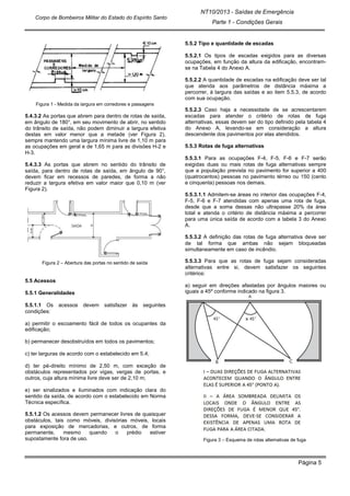 NT10/2013 - Saídas de Emergência
Parte 1 - Condições Gerais
Corpo de Bombeiros Militar do Estado do Espírito Santo
Página 5
Figura 1 - Medida da largura em corredores e passagens
5.4.3.2 As portas que abrem para dentro de rotas de saída,
em ângulo de 180°, em seu movimento de abrir, no sentido
do trânsito de saída, não podem diminuir a largura efetiva
destas em valor menor que a metade (ver Figura 2),
sempre mantendo uma largura mínima livre de 1,10 m para
as ocupações em geral e de 1,65 m para as divisões H-2 e
H-3.
5.4.3.3 As portas que abrem no sentido do trânsito de
saída, para dentro de rotas de saída, em ângulo de 90°,
devem ficar em recessos de paredes, de forma a não
reduzir a largura efetiva em valor maior que 0,10 m (ver
Figura 2).
Figura 2 – Abertura das portas no sentido de saída
5.5 Acessos
5.5.1 Generalidades
5.5.1.1 Os acessos devem satisfazer às seguintes
condições:
a) permitir o escoamento fácil de todos os ocupantes da
edificação;
b) permanecer desobstruídos em todos os pavimentos;
c) ter larguras de acordo com o estabelecido em 5.4;
d) ter pé-direito mínimo de 2,50 m, com exceção de
obstáculos representados por vigas, vergas de portas, e
outros, cuja altura mínima livre deve ser de 2,10 m;
e) ser sinalizados e iluminados com indicação clara do
sentido da saída, de acordo com o estabelecido em Norma
Técnica específica.
5.5.1.2 Os acessos devem permanecer livres de quaisquer
obstáculos, tais como móveis, divisórias móveis, locais
para exposição de mercadorias, e outros, de forma
permanente, mesmo quando o prédio estiver
supostamente fora de uso.
5.5.2 Tipo e quantidade de escadas
5.5.2.1 Os tipos de escadas exigidos para as diversas
ocupações, em função da altura da edificação, encontram-
se na Tabela 4 do Anexo A.
5.5.2.2 A quantidade de escadas na edificação deve ser tal
que atenda aos parâmetros de distância máxima a
percorrer, à largura das saídas e ao item 5.5.3, de acordo
com sua ocupação.
5.5.2.3 Caso haja a necessidade de se acrescentarem
escadas para atender o critério de rotas de fuga
alternativas, essas devem ser do tipo definido pela tabela 4
do Anexo A, levando-se em consideração a altura
descendente dos pavimentos por elas atendidos.
5.5.3 Rotas de fuga alternativas
5.5.3.1 Para as ocupações F-4, F-5, F-6 e F-7 serão
exigidas duas ou mais rotas de fuga alternativas sempre
que a população prevista no pavimento for superior a 400
(quatrocentos) pessoas no pavimento térreo ou 150 (cento
e cinquenta) pessoas nos demais.
5.5.3.1.1 Admitem-se áreas no interior das ocupações F-4,
F-5, F-6 e F-7 atendidas com apenas uma rota de fuga,
desde que a soma dessas não ultrapasse 20% da área
total e atenda o critério de distância máxima a percorrer
para uma única saída de acordo com a tabela 3 do Anexo
A.
5.5.3.2 A definição das rotas de fuga alternativa deve ser
de tal forma que ambas não sejam bloqueadas
simultaneamente em caso de incêndio.
5.5.3.3 Para que as rotas de fuga sejam consideradas
alternativas entre si, devem satisfazer os seguintes
critérios:
a) seguir em direções afastadas por ângulos maiores ou
iguais a 45º conforme indicado na figura 3.
Figura 3 – Esquema de rotas alternativas de fuga
 