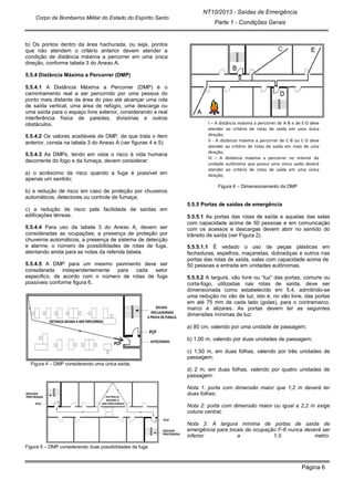 NT10/2013 - Saídas de Emergência
Parte 1 - Condições Gerais
Corpo de Bombeiros Militar do Estado do Espírito Santo
Página 6
b) Os pontos dentro da área hachurada, ou seja, pontos
que não atendem o critério anterior devem atender a
condição de distância máxima a percorrer em uma única
direção, conforme tabela 3 do Anexo A.
5.5.4 Distância Máxima a Percorrer (DMP)
5.5.4.1 A Distância Máxima a Percorrer (DMP) é o
caminhamento real a ser percorrido por uma pessoa do
ponto mais distante da área do piso até alcançar uma rota
de saída vertical, uma área de refúgio, uma descarga ou
uma saída para o espaço livre exterior, considerando a real
interferência física de paredes, divisórias e outros
obstáculos.
5.5.4.2 Os valores aceitáveis de DMP, de que trata o item
anterior, consta na tabela 3 do Anexo A (ver figuras 4 e 5).
5.5.4.3 As DMPs, tendo em vista o risco à vida humana
decorrente do fogo e da fumaça, devem considerar:
a) o acréscimo de risco quando a fuga é possível em
apenas um sentido;
b) a redução de risco em caso de proteção por chuveiros
automáticos, detectores ou controle de fumaça;
c) a redução de risco pela facilidade de saídas em
edificações térreas.
5.5.4.4 Para uso da tabela 3 do Anexo A, devem ser
consideradas as ocupações, a presença de proteção por
chuveiros automáticos, a presença de sistema de detecção
e alarme, o número de possibilidades de rotas de fuga,
atentando ainda para as notas da referida tabela.
5.5.4.5 A DMP para um mesmo pavimento deve ser
considerada independentemente para cada setor
especifico, de acordo com o número de rotas de fuga
possíveis conforme figura 6.
Figura 4 – DMP considerando uma única saída.
Figura 5 – DMP considerando duas possibilidades de fuga
I – A distância máxima a percorrer de A-B e de E-D deve
atender ao critério de rotas de saída em uma única
direção;
II - A distância máxima a percorrer de C-B ou C-D deve
atender ao critério de rotas de saída em mais de uma
direção;
III – A distância máxima a percorrer no interior da
unidade autônoma que possui uma única saída deverá
atender ao critério de rotas de saída em uma única
direção;
Figura 6 – Dimensionamento da DMP
5.5.5 Portas de saídas de emergência
5.5.5.1 As portas das rotas de saída e aquelas das salas
com capacidade acima de 50 pessoas e em comunicação
com os acessos e descargas devem abrir no sentido do
trânsito de saída (ver Figura 2).
5.5.5.1.1 É vedado o uso de peças plásticas em
fechaduras, espelhos, maçanetas, dobradiças e outros nas
portas das rotas de saída, salas com capacidade acima de
50 pessoas e entrada em unidades autônomas.
5.5.5.2 A largura, vão livre ou “luz” das portas, comuns ou
corta-fogo, utilizadas nas rotas de saída, deve ser
dimensionada como estabelecido em 5.4, admitindo-se
uma redução no vão de luz, isto é, no vão livre, das portas
em até 75 mm de cada lado (golas), para o contramarco,
marco e alizares. As portas devem ter as seguintes
dimensões mínimas de luz:
a) 80 cm, valendo por uma unidade de passagem;
b) 1,00 m, valendo por duas unidades de passagem;
c) 1,50 m, em duas folhas, valendo por três unidades de
passagem;
d) 2 m, em duas folhas, valendo por quatro unidades de
passagem.
Nota 1: porta com dimensão maior que 1,2 m deverá ter
duas folhas;
Nota 2: porta com dimensão maior ou igual a 2,2 m exige
coluna central;
Nota 3: A largura mínima de portas de saída de
emergência para locais de ocupação F-6 nunca deverá ser
inferior a 1,0 metro.
 